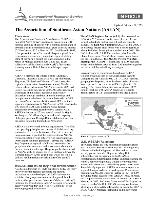 handle is hein.crs/govekqq0001 and id is 1 raw text is: Con gres&onal Research Serv
inf rig I le ~ I live d tale 'o 1914

Updated February 21, 2023
The Association of Southeast Asian Nations (ASEAN)

Overview
The Association of Southeast Asian Nations (ASEAN) is
Southeast Asia's primary multilateral organization, a 10-
member grouping of nations with a combined population of
660 million and a combined annual gross domestic product
(GDP) of around $3.2 trillion in 2022. Established in 1967,
it has grown into one of the world's largest regional fora,
representing a strategically important region straddling
some of the world's busiest sea lanes, including in the
Straits of Malacca and the South China Sea. Taken
collectively, ASEAN ranks as the world's fifth-largest
economy and the United States' fourth-largest export
market.
ASEAN's members are Brunei, Burma (Myanmar),
Cambodia, Indonesia, Laos, Malaysia, the Philippines,
Singapore, Thailand, and Vietnam. (Timor-Leste, the
region's newest nation, has observer status.) Members
rotate as chair: Indonesia is ASEAN's chair for 2023 and
Laos is to assume the chair in 2023. ASEAN engages in a
wide range of diplomatic, economic, and security
discussions through hundreds of annual meetings and
through a secretariat based in Jakarta, Indonesia. In 2008,
the United States became the first non-ASEAN nation to
appoint a representative to ASEAN, and in 2011 it opened a
U.S. mission to ASEAN in Jakarta with a resident
ambassador. President Biden held two summits with
ASEAN's leaders in 2022-a special summit in May in
Washington, DC. (Burma's junta leader and outgoing
Philippine president Rodrigo Duterte did not attend), and
the annual summit in Cambodia in November.
ASEAN is a diverse and informal organization. Two of its
core operating principles are consensual decisionmaking
and noninterference in the internal affairs of its members.
Some observers argue that this style constrains ASEAN
from acting strongly and cohesively on important issues.
Others argue that these principles-dubbed the ASEAN
Way-promote regional stability and ensure that the
group's members continue to discuss issues where their
interests sometimes diverge. The principle has been tested
as ASEAN seeks to address the crisis that has followed the
Burmese military's 2021 coup d'etat, which has led to a
political and humanitarian crisis in one of the group's
members.
ASEA N and Asian Ref`onaI Architecture
Asia has no dominant EU-style multilateral body, and many
observers see the region's economic and security
institutions as underdeveloped. ASEAN convenes and
administratively supports a number of regional fora that
include other governments (known as dialogue partners)'
including the United States. ASEAN Member governments
deeply value what they call ASEAN Centrality in the
evolving regional architecture.

The ASEAN Regional Forum (ARF), first convened in
1994 with 26 Asian and Pacific states plus the EU, was
formed to facilitate dialogue on political and security
matters. The East Asia Summit (EAS), created in 2005, is
an evolving, leaders-level forum with a varied agenda, in
which the United States gained membership in 2010. The
EAS includes all 10 ASEAN members, plus Australia,
China, India, Japan, New Zealand, Russia, South Korea,
and the United States. The ASEAN Defense Ministers
Meeting-Plus (ADMM+), established in 2010, regularly
brings senior defense officials from EAS members together
and hosts multilateral military exchanges.
In recent years, as cooperation through non-ASEAN
regional groupings such as the Quadrilateral Security
Dialogue and the Australia-UK-U.S. (AUKUS) security
grouping has deepened, some Southeast Asian observers
have expressed concern about ASEAN's place in U.S.
strategy. The Biden Administration casts its two 2022
summit meetings with ASEAN leaders as a tangible
demonstration of U.S. commitment to the organization.

qAssociation
Asian Nations

SODIA
S N GAPO RE'

PI1 II-ES

'NO NEF

Source: Graphic created by CRS.
U.S.-ASEAN R.ations
The United States has long had strong bilateral relations
with individual Southeast Asian nations, including treaty
alliances with the Philippines and Thailand and a close
security partnership with Singapore. Many U.S.
policymakers see engagement with ASEAN as
complementing bilateral relationships and strengthening the
region's collective diplomatic weight as other regional
players gain in economic and military power. The United
States initially supported ASEAN as a means to promote
regional dialogue and as a bulwark against Communism,
becoming an ASEAN Dialogue Partner in 1977. In 2009,
the United States acceded to the ASEAN Treaty of Amity
and Cooperation and committed to an annual U.S.-ASEAN
Meeting. In 2012, the United States and ASEAN agreed to
raise the level of the U.S.-ASEAN meeting to a Leaders
Meeting and elevated the relationship in November 2015 to
a U.S.-ASEAN Strategic Partnership and in November


