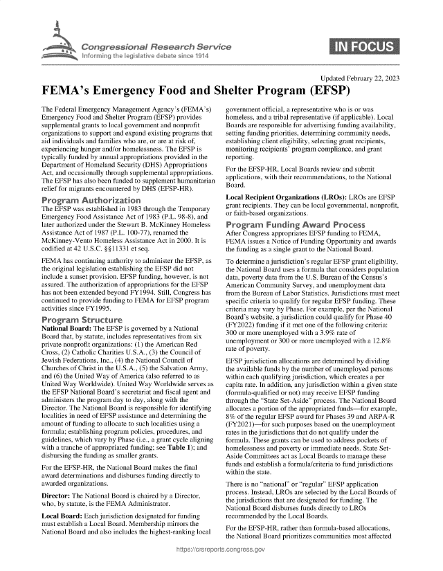 handle is hein.crs/govekrb0001 and id is 1 raw text is: 





Congressional Research Service
Informing the Iegitive debate since 1914


                                                                                      Updated February 22, 2023

FEMA's Emergency Food and Shelter Program (EFSP)


The Federal Emergency Management  Agency's (FEMA's)
Emergency  Food and Shelter Program (EFSP) provides
supplemental grants to local government and nonprofit
organizations to support and expand existing programs that
aid individuals and families who are, or are at risk of,
experiencing hunger and/or homelessness. The EFSP is
typically funded by annual appropriations provided in the
Department of Homeland Security (DHS) Appropriations
Act, and occasionally through supplemental appropriations.
The EFSP  has also been funded to supplement humanitarian
relief for migrants encountered by DHS (EFSP-HR).
Programn Authorization
The EFSP  was established in 1983 through the Temporary
Emergency  Food Assistance Act of 1983 (P.L. 98-8), and
later authorized under the Stewart B. McKinney Homeless
Assistance Act of 1987 (P.L. 100-77), renamed the
McKinney-Vento  Homeless  Assistance Act in 2000. It is
codified at 42 U.S.C. §§11331 et seq.
FEMA   has continuing authority to administer the EFSP, as
the original legislation establishing the EFSP did not
include a sunset provision. EFSP funding, however, is not
assured. The authorization of appropriations for the EFSP
has not been extended beyond FY1994. Still, Congress has
continued to provide funding to FEMA for EFSP program
activities since FY1995.
Program      Structure
National Board: The EFSP  is governed by a National
Board that, by statute, includes representatives from six
private nonprofit organizations: (1) the American Red
Cross, (2) Catholic Charities U.S.A., (3) the Council of
Jewish Federations, Inc., (4) the National Council of
Churches of Christ in the U.S.A., (5) the Salvation Army,
and (6) the United Way of America (also referred to as
United Way Worldwide). United Way  Worldwide serves as
the EFSP National Board's secretariat and fiscal agent and
administers the program day to day, along with the
Director. The National Board is responsible for identifying
localities in need of EFSP assistance and determining the
amount of funding to allocate to such localities using a
formula; establishing program policies, procedures, and
guidelines, which vary by Phase (i.e., a grant cycle aligning
with a tranche of appropriated funding; see Table 1); and
disbursing the funding as smaller grants.
For the EFSP-HR, the National Board makes the final
award determinations and disburses funding directly to
awarded organizations.
Director: The National Board is chaired by a Director,
who, by statute, is the FEMA Administrator.
Local Board: Each jurisdiction designated for funding
must establish a Local Board. Membership mirrors the
National Board and also includes the highest-ranking local


government official, a representative who is or was
homeless, and a tribal representative (if applicable). Local
Boards are responsible for advertising funding availability,
setting funding priorities, determining community needs,
establishing client eligibility, selecting grant recipients,
monitoring recipients' program compliance, and grant
reporting.
For the EFSP-HR, Local Boards review and submit
applications, with their recommendations, to the National
Board.
Local Recipient Organizations (LROs): LROs  are EFSP
grant recipients. They can be local governmental, nonprofit,
or faith-based organizations.

Prograrm Funding Award Process
After Congress appropriates EFSP funding to FEMA,
FEMA   issues a Notice of Funding Opportunity and awards
the funding as a single grant to the National Board.
To determine a jurisdiction's regular EFSP grant eligibility,
the National Board uses a formula that considers population
data, poverty data from the U.S. Bureau of the Census's
American Community   Survey, and unemployment data
from the Bureau of Labor Statistics. Jurisdictions must meet
specific criteria to qualify for regular EFSP funding. These
criteria may vary by Phase. For example, per the National
Board's website, a jurisdiction could qualify for Phase 40
(FY2022) funding if it met one of the following criteria:
300 or more unemployed with a 3.9% rate of
unemployment  or 300 or more unemployed with a 12.8%
rate of poverty.
EFSP  jurisdiction allocations are determined by dividing
the available funds by the number of unemployed persons
within each qualifying jurisdiction, which creates a per
capita rate. In addition, any jurisdiction within a given state
(formula-qualified or not) may receive EFSP funding
through the State Set-Aside process. The National Board
allocates a portion of the appropriated funds-for example,
8%  of the regular EFSP award for Phases 39 and ARPA-R
(FY2021)-for  such purposes based on the unemployment
rates in the jurisdictions that do not qualify under the
formula. These grants can be used to address pockets of
homelessness and poverty or immediate needs. State Set-
Aside Committees act as Local Boards to manage these
funds and establish a formula/criteria to fund jurisdictions
within the state.
There is no national or regular EFSP application
process. Instead, LROs are selected by the Local Boards of
the jurisdictions that are designated for funding. The
National Board disburses funds directly to LROs
recommended  by the Local Boards.
For the EFSP-HR, rather than formula-based allocations,
the National Board prioritizes communities most affected


