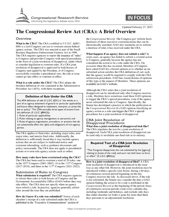 handle is hein.crs/goveksh0001 and id is 1 raw text is: Con re Won I
infm ifl I Lg~

~search Sc
nate 'o1914

Updated February 27, 2023
The Congressional Review Act (CRA): A Brief Overview

What is the CRA? The CRA (codified at 5 U.S.C. §§801-
808) is a tool Congress can use to overturn certain federal
agency actions. The CRA was enacted as part of the Small
Business Regulatory Enforcement Fairness Act in 1996.
The CRA requires agencies to report the issuance of rules
to Congress and provides Congress with special procedures,
in the form of a joint resolution of disapproval, under which
to consider legislation to overturn rules. If a CRA joint
resolution of disapproval is approved by both houses of
Congress and signed by the President, or if Congress
successfully overrides a presidential veto, the rule at issue
cannot go into effect or continue in effect.
What is a rule under the CRA? The CRA adopts the
broadest definition of rule contained in the Administrative
Procedure Act (APA), with three exceptions.
Definition of Rule Under the CRA
The APA definition of rule (5 U.S.C. §551 ) is the whole or a
part of an agency statement of general or particular applicability
and future effect designed to implement, interpret, or prescribe
law or policy. The CRA excludes three types of actions from
this definition (5 U.S.C. §804(3)):
1. Rules of particular applicability;
2. Rules relating to agency management or personnel; and
3. Rules of agency organization, procedure, or practice that do
not substantially affect the rights and obligations of non-agency
parties.
The CRA applies to final rules, including major rules, non-
major rules, and interim final rules. Additionally, the
definition is sufficiently broad that it may include agency
actions that are not subject to traditional notice-and-
comment rulemaking, such as guidance documents and
policy memoranda. The CRA does not apply to presidential
actions or to non-rule agency actions such as orders.
How many rules have been overturned using the CRA?
The CRA has been used to overturn a total of 20 rules: one
in the 107th Congress (2001-2002), 16 in the 115th Congress
(2017-2018), and three in the 117th Congress (2021-2022).
Submission of Rules to Congress
What submission is required? The CRA requires agencies
to submit their rules to both houses of Congress and the
Government Accountability Office (GAO) before they may
take effect. The CRA does not specify when an agency
must submit a rule. In practice, agencies generally submit
rules around the time they are published.
How do I know if a rule was submitted? Notice of each
chamber's receipt of a rule submitted under the CRA is
published in the Executive Communications section of

the Congressional Record. The Congress.gov website hosts
databases of these executive communications that can be
electronically searched. GAO also maintains on its website
a database of rules it has received under the CRA.
What happens if an agency does not submit a rule? In
some cases, an agency has failed to submit a covered action
to Congress, generally because the agency has not
considered the action to be a rule under the CRA. On
occasion when this has occurred, Members of Congress
have asked GAO for a formal opinion as to whether an un-
submitted action satisfies the CRA definition of rule such
that the agency would be required to comply with the CRA
submission procedures. GAO has issued dozens of opinions
of this type at the request of Members. These opinions are
available on GAO's website.
Although the CRA states that a joint resolution of
disapproval can be introduced only after Congress receives
a rule, Members have sometimes used these GAO opinions
to trigger the CRA's special procedures, even if the agency
never submitted the rule to Congress. Specifically, the
Senate has developed a practice in which the publication in
the Congressional Record of a GAO opinion classifying an
agency action as a rule can trigger the CRA's special
procedures for a joint resolution of disapproval.
Disapprovai Procedures
What does a joint resolution of disapproval look like?
The CRA stipulates the text for a joint resolution of
disapproval. Each CRA joint resolution of disapproval can
be used only to invalidate one final rule in its entirety.
Required Text of a CRA joint Resolution
of Disapproval
That Congress disapproves the rule submitted by the [agency]
relating to [name of the rule], and such rule shall have no force
or effect (5 U.S.C. §802(a)).
How is a joint resolution of disapproval filed? A CRA
joint resolution of disapproval is introduced in the same
way as any other bill. However, the joint resolution must be
introduced within a specific time frame: during a 60-days-
of-continuous-session period beginning on the day
Congress receives the rule. As discussed above, if the rule
is not submitted, the Senate may consider the date a GAO
opinion finding the action to be a rule is published in the
Congressional Record as the beginning of the period. Days-
of-continuous-session periods count every calendar day,
including weekends and holidays, and exclude only days
that either chamber (or both) is gone for more than three
days pursuant to an adjournment resolution.



