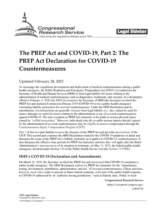 handle is hein.crs/goveksm0001 and id is 1 raw text is: 







              Con gressionaI
          AResearch Servic






The PREP Act and COVID-19, Part 2: The

PREP Act Declaration for COVID-19

Countermeasures



Updated February 28, 2023
To encourage the expeditious development and deployment of medical countermeasures during a public
health emergency, the Public Readiness and Emergency Preparedness Act (PREP Act) authorizes the
Secretary of Health and Human Services (HHS) to limit legal liability for losses relating to the
administration of medical countermeasures such as diagnostics, treatments, and vaccines. In a declaration
effective February 4, 2020 (the HHS Declaration), the Secretary of HHS (the Secretary) invoked the
PREP Act and declared Coronavirus Disease 2019 (COVID-19) to be a public health emergency
warranting liability protections for covered countermeasures. Under the HHS Declaration and its
amendments, covered persons are generally immune from legal liability (i.e., they cannot be sued for
money damages in court) for losses relating to the administration or use of covered countermeasures
against COVID-19. The sole exception to PREP Act immunity is for death or serious physical injury
caused by willful misconduct. However, individuals who die or suffer serious injuries directly caused
by the administration of covered countermeasures may be eligible to receive compensation through the
Countermeasures Injury Compensation Program (CICP).
Part 1 of this two-part Sidebar reviews the structure of the PREP Act and provides an overview of the
CICP. This second part examines the HHS Declaration related to the COVID-19 pandemic in detail and
discusses the scope of the PREP Act's liability immunity as it applies to COVID-19 countermeasures. It
also discusses the effective time periods for PREP Act immunity and how they will apply after the Biden
Administration's announcement of its intention to terminate, on May 11, 2023, the federal public health
emergency declared under Section 319 of the Public Health Service Act (the Section 319 PHE).

HHS's COVID-19 Declaration and Amendments

On March 10, 2020, the Secretary invoked the PREP Act and determined that COVID-19 constitutes a
public health emergency. The HHS Declaration authorizes PREP Act immunity for the manufacture,
testing, development, distribution, administration, and use of covered countermeasures. (These activities,
however, must either relate to present or future federal contracts, or be part of the public health response
to COVID-19 authorized by an authority having jurisdiction, such as federal, state, Tribal, or local
                                                              Congressional Research Service
                                                                https://crsreports.congress.gov
                                                                                  LSB10730

CRS Legal Sidebar
Prepared for Members and
Committees of Congress



