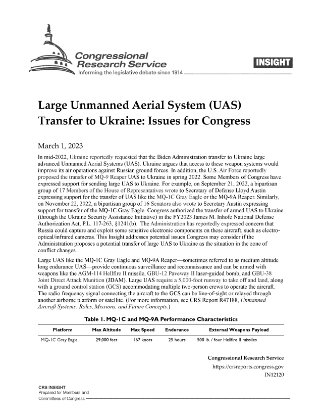 handle is hein.crs/govekto0001 and id is 1 raw text is: 







              Congressional                                                     ____
          Sa   Research Service






Large Unmanned Aerial System (UAS)

Transfer to Ukraine: Issues for Congress



March 1,   2023
In mid-2022, Ukraine reportedly requested that the Biden Administration transfer to Ukraine large
advanced Unmanned  Aerial Systems (UAS). Ukraine argues that access to these weapon systems would
improve its air operations against Russian ground forces. In addition, the U.S. Air Force reportedly
proposed the transfer of MQ-9 Reaper UAS to Ukraine in spring 2022. Some Members of Congress have
expressed support for sending large UAS to Ukraine. For example, on September 21, 2022, a bipartisan
group of 17 Members of the House of Representatives wrote to Secretary of Defense Lloyd Austin
expressing support for the transfer of UAS like the MQ-1C Gray Eagle or the MQ-9A Reaper. Similarly,
on November 22, 2022, a bipartisan group of 16 Senators also wrote to Secretary Austin expressing
support for transfer of the MQ-1C Gray Eagle. Congress authorized the transfer of armed UAS to Ukraine
(through the Ukraine Security Assistance Initiative) in the FY2023 James M. Inhofe National Defense
Authorization Act, P.L. 117-263, @ 1241(b). The Administration has reportedly expressed concern that
Russia could capture and exploit some sensitive electronic components on these aircraft, such as electro-
optical/infrared cameras. This Insight addresses potential issues Congress may consider if the
Administration proposes a potential transfer of large UAS to Ukraine as the situation in the zone of
conflict changes.
Large UAS like the MQ-1C Gray Eagle and MQ-9A Reaper-sometimes referred to as medium altitude
long endurance UAS-provide continuous surveillance and reconnaissance and can be armed with
weapons like the AGM-114 Hellfire II missile, GBU-12 Paveway II laser-guided bomb, and GBU-38
Joint Direct Attack Munition (JDAM). Large UAS require a 5,000-foot runway to take off and land, along
with a ground control station (GCS) accommodating multiple two-person crews to operate the aircraft.
The radio frequency signal connecting the aircraft to the GCS can be line-of-sight or relayed through
another airborne platform or satellite. (For more information, see CRS Report R47188, Unmanned
Aircraft Systems: Roles, Missions, and Future Concepts.)

                 Table  I. MQ-I C and MQ-9A  Performance   Characteristics
      Platform      Max Altitude  Max Speed    Endurance       External Weapons Payload
 MQ-I C Gray Eagle    29,000 feet   167 knots   25 hours   500 lb. / four Hellfire II missiles


                                                               Congressional Research Service
                                                                 https://crsreports.congress.gov
                                                                                    IN12120

CRS INSIGHT
Prepared for Members and
Committees of Congress


