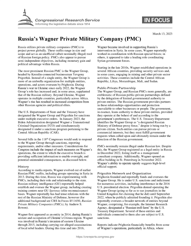 handle is hein.crs/govekwb0001 and id is 1 raw text is: Congre s&ona JR sedrch Ser/ce
hnorming Ahej  ilive debatem  osine114

March 13, 2023

Russia's Wagner Private Military Company (PMC)

Russia utilizes private military companies (PMCs) to
project power globally. These outfits range in size and
scope and act as an unofficial (albeit nominally illegal) tool
of Russian foreign policy. PMCs also appear to pursue
semi-independent objectives, including monetary gain and
political advantage within Russia.
The most prominent Russian PMC is the Wagner Group,
headed by Kremlin-connected businessman Yevgeny
Prigozhin. Instead of a single entity, the Wagner Group is
more of an umbrella organization for multiple entities,
operations, and actors overseen by Prighozin. During
Russia's war in Ukraine since early 2022, the Wagner
Group's role has increased and, in some areas, supplanted
that of the Russian military. Beyond Ukraine, Wagner
operates in multiple countries, particularly across Africa.
Wagner's rise has resulted in increased competition from
other Russian agencies and political elites.
The U.S. Departments of State and the Treasury have
designated the Wagner Group and Prigozhin for sanctions
under multiple executive orders. In January 2023, the
Biden Administration designated Wagner a Transnational
Criminal Organization (TCO) and simultaneously
designated it under a sanctions program pertaining to the
Central African Republic (CAR).
Several bills in the 118th Congresses would seek to respond
to the Wagner Group through sanctions, reporting
requirements, and/or other measures. Considerations for
Congress include the impact of such measures on Wagner's
operations, the extent to which the executive branch is
providing sufficient information to enable oversight, and
potential unintended consequences, as discussed below.
History
According to media reports, Wagner evolved out of earlier
Russian PMC outfits, including groups operating in Syria in
2013. During this time, Russia was experimenting with
PMCs, including their role and relationship to the state.
Russian military intelligence (GU) reportedly helped
establish and oversee the Wagner group, including creating
training centers near GU Spetsnaz (elite reconnaissance)
bases. Wagner reportedly has had tense relations with the
rest of the Russian Ministry of Defense, however (for
additional background see CRS In Focus IF11650, Russian
Private Military Companies (PMCs), by Andrew S.
Bowen).
Wagner first appeared as an entity in 2014, during Russia's
seizure and occupation of Ukraine's Crimea region. Wagner
was involved in Russia's invasion of eastern Ukraine
through 2015, including carrying out alleged assassinations
of local rebel leaders. During this time and into 2016,

Wagner became involved in supporting Russia's
intervention in Syria. In some cases, Wagner reportedly
worked in coordination with Russian special forces; in
others, it appeared to take a leading role coordinating
Syrian government forces.
Starting in the late 2010s, Wagner established operations in
several African countries, providing security services and,
in some cases, engaging in mining and other private sector
activities. These countries include the Central African
Republic, Libya, Mozambique, Mali, and Sudan.
Public-Private Partnership
The Wagner Group, and Russian PMCs more generally, are
emblematic of Russian public-private partnerships defined
by the delegation of limited governmental authority to
private entities. The Russian government provides partners
in these relationships opportunities and protection
unavailable to other businesses or people. The government,
in essence, loans authority to these private entities, provided
they operate at the behest of and according to the
government's preferences. The U.S. Treasury Department
identifies the Wagner Group as a designated Russian
Ministry of Defense proxy force, despite it being run by a
private citizen. Such entities can pursue private or
commercial interests, but they must fulfill government
requests when called upon and ultimately remain under the
direction of the Russian government.
PMCs nominally remain illegal under Russian law. Despite
this, the Wagner Group registered as a legal entity in Russia
in December 2022, listing itself as a management
consultant company. Additionally, Wagner opened an
office building in St. Petersburg in November 2022.
Wagner's ability to operate openly suggests high-level
official support.
Prigozhin Network and Organization
Prighozin founded and reportedly funds and oversees the
Wagner Group. He is under U.S. sanctions and indictment
for numerous activities, including interference in the 2016
U.S. presidential election. Prigozhin denied operating the
Wagner Group (going so far as to sue journalists in the
United Kingdom for claiming that he did) until September
2022, when he publicly admitted founding it. Prigozhin also
reportedly oversees a broader network of entities beyond
Wagner, comprising, for example, the Internet Research
Agency, designated a Russian troll farm by the U.S.
Treasury Department. Several of these entities and
individuals connected to them also are subject to U.S.
sanctions.
Reports indicate Prighozin financially benefits from some
of Wagner's operations, particularly in Africa, where


