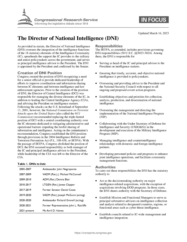 handle is hein.crs/govekxx0001 and id is 1 raw text is: Congressional Research Service
nforming the legislitive debate since 1914

Updated March 16, 2023

The Director of National Intelligence (DNI)

As provided in statute, the Director of National Intelligence
(DNI) oversees the integration of the intelligence functions
of the 18 statutory elements of the Intelligence Community
(IC), spearheads the support the IC provides to the military
and senior policymakers across the government, and serves
as principal intelligence advisor to the President. The DNI
is appointed by the President and confirmed by the Senate.
Creaton of DN        Position
Congress created the position of DNI recognizing a need
for a senior official to provide dedicated leadership of
efforts to improve coordination and information sharing
between IC elements and between intelligence and law
enforcement agencies. Prior to the creation of the position
of DNI, the Director of Central Intelligence (DCI) was
responsible for managing the diverse elements of the IC, in
addition to leading the Central Intelligence Agency (CIA),
and advising the President on intelligence matters.
Following the attacks on the U.S. homeland of September
11, 2001, however, the National Commission on Terrorist
Attacks upon the United States (also called the 9/11
Commission) recommended replacing the triple-hatted
position of DCI with a central coordinating authority over
the IC elements dedicated to mitigating administrative and
operational barriers impeding the lawful sharing of
information and intelligence. Acting on the commission's
recommendation, Congress established the DNI position
through provisions in the 2004 Intelligence Reform and
Terrorism Prevention Act (P.L. 108-458, or IRTPA). With
the passage of IRTPA, Congress abolished the position of
DCI; the DNI assumed responsibility as both manager of
the IC and principal intelligence advisor to the President,
while leadership of the CIA was left to the Director of the
CIA.
Table 1. DNIs to Date

Ambassador John Negroponte
VADM (Ret.) J. Michael McConnell
ADM (Ret.) Dennis Blair
LTGEN (Ret.) James Clapper
Former Senator Daniel Coats
VADM (Ret.) Joseph McGuire (acting)
Ambassador Richard Grenell (acting)
Former Representative John L. Ratcliffe

2021-present       Ms Avril D. Haines

Responsibilities
The IRTPA, as amended, includes provisions governing
DNI responsibilities (50 U.S.C. §§3023-3024). Among
them, the DNI is responsible for
* Serving as head of the IC and principal advisor to the
President on intelligence matters.
* Ensuring that timely, accurate, and objective national
intelligence is provided to policymakers.
* Overseeing and providing advice to the President and
the National Security Council with respect to all
ongoing and proposed covert action programs.
* Establishing objectives and priorities for collection,
analysis, production, and dissemination of national
intelligence.
* Overseeing the management and directing the
implementation of the National Intelligence Program
(NIP).
* Collaborating with the Under Secretary of Defense for
Intelligence and Security (USD(I&S)) in the
development and execution of the Military Intelligence
Program (MIP).
* Managing intelligence and counterintelligence
relationships with domestic and foreign intelligence
partners.
* Developing personnel policies and programs to enhance
joint intelligence operations, and facilitate community
management functions.
Authorities
To carry out these responsibilities the DNI has the statutory
authority to
* Act as the decisionmaking authority on major
intelligence-related acquisitions, with the exception of
acquisitions involving DOD programs. In those cases,
the DNI shares authority with the Secretary of Defense.
* Establish Mission and Functional Managers to serve as
principal substantive advisors on intelligence collection
and analysis related to designated countries, regions, or
functional areas such as cyber threat intelligence.
* Establish councils related to IC-wide management and
intelligence integration.

2005-2007
2007-2009
2009-2010
2010-2017
20 17-20 19
2019-2020
2020-2020
2020-2021


