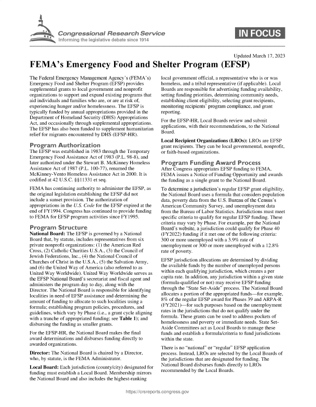 handle is hein.crs/govekyh0001 and id is 1 raw text is: Congressional Research Servic
Informing the legislitive debate since 1914

Updated March 17, 2023
FEMA's Emergency Food and Shelter Program (EFSP)

The Federal Emergency Management Agency's (FEMA's)
Emergency Food and Shelter Program (EFSP) provides
supplemental grants to local government and nonprofit
organizations to support and expand existing programs that
aid individuals and families who are, or are at risk of,
experiencing hunger and/or homelessness. The EFSP is
typically funded by annual appropriations provided in the
Department of Homeland Security (DHS) Appropriations
Act, and occasionally through supplemental appropriations.
The EFSP has also been funded to supplement humanitarian
relief for migrants encountered by DHS (EFSP-HR).
Programn Authorization
The EFSP was established in 1983 through the Temporary
Emergency Food Assistance Act of 1983 (P.L. 98-8), and
later authorized under the Stewart B. McKinney Homeless
Assistance Act of 1987 (P.L. 100-77), renamed the
McKinney-Vento Homeless Assistance Act in 2000. It is
codified at 42 U.S.C. §§11331 et seq.
FEMA has continuing authority to administer the EFSP, as
the original legislation establishing the EFSP did not
include a sunset provision. The authorization of
appropriations in the U.S. Code for the EFSP expired at the
end of FY1994. Congress has continued to provide funding
to FEMA for EFSP program activities since FY1995.
Program Structure
National Board: The EFSP is governed by a National
Board that, by statute, includes representatives from six
private nonprofit organizations: (1) the American Red
Cross, (2) Catholic Charities U.S.A., (3) the Council of
Jewish Federations, Inc., (4) the National Council of
Churches of Christ in the U.S.A., (5) the Salvation Army,
and (6) the United Way of America (also referred to as
United Way Worldwide). United Way Worldwide serves as
the EFSP National Board's secretariat and fiscal agent and
administers the program day to day, along with the
Director. The National Board is responsible for identifying
localities in need of EFSP assistance and determining the
amount of funding to allocate to such localities using a
formula; establishing program policies, procedures, and
guidelines, which vary by Phase (i.e., a grant cycle aligning
with a tranche of appropriated funding; see Table 1); and
disbursing the funding as smaller grants.
For the EFSP-HR, the National Board makes the final
award determinations and disburses funding directly to
awarded organizations.
Director: The National Board is chaired by a Director,
who, by statute, is the FEMA Administrator.
Local Board: Each jurisdiction (county/city) designated for
funding must establish a Local Board. Membership mirrors
the National Board and also includes the highest-ranking

local government official, a representative who is or was
homeless, and a tribal representative (if applicable). Local
Boards are responsible for advertising funding availability,
setting funding priorities, determining community needs,
establishing client eligibility, selecting grant recipients,
monitoring recipients' program compliance, and grant
reporting.
For the EFSP-HR, Local Boards review and submit
applications, with their recommendations, to the National
Board.
Local Recipient Organizations (LROs): LROs are EFSP
grant recipients. They can be local governmental, nonprofit,
or faith-based organizations.
Program     Funding Award Process
After Congress appropriates EFSP funding to FEMA,
FEMA issues a Notice of Funding Opportunity and awards
the funding as a single grant to the National Board.
To determine a jurisdiction's regular EFSP grant eligibility,
the National Board uses a formula that considers population
data, poverty data from the U.S. Bureau of the Census's
American Community Survey, and unemployment data
from the Bureau of Labor Statistics. Jurisdictions must meet
specific criteria to qualify for regular EFSP funding. These
criteria may vary by Phase. For example, per the National
Board's website, a jurisdiction could qualify for Phase 40
(FY2022) funding if it met one of the following criteria:
300 or more unemployed with a 3.9% rate of
unemployment or 300 or more unemployed with a 12.8%
rate of poverty.
EFSP jurisdiction allocations are determined by dividing
the available funds by the number of unemployed persons
within each qualifying jurisdiction, which creates a per
capita rate. In addition, any jurisdiction within a given state
(formula-qualified or not) may receive EFSP funding
through the State Set-Aside process. The National Board
allocates a portion of the appropriated funds-for example,
8% of the regular EFSP award for Phases 39 and ARPA-R
(FY2021)-for such purposes based on the unemployment
rates in the jurisdictions that do not qualify under the
formula. These grants can be used to address pockets of
homelessness and poverty or immediate needs. State Set-
Aside Committees act as Local Boards to manage these
funds and establish a formula/criteria to fund jurisdictions
within the state.
There is no national or regular EFSP application
process. Instead, LROs are selected by the Local Boards of
the jurisdictions that are designated for funding. The
National Board disburses funds directly to LROs
recommended by the Local Boards.


