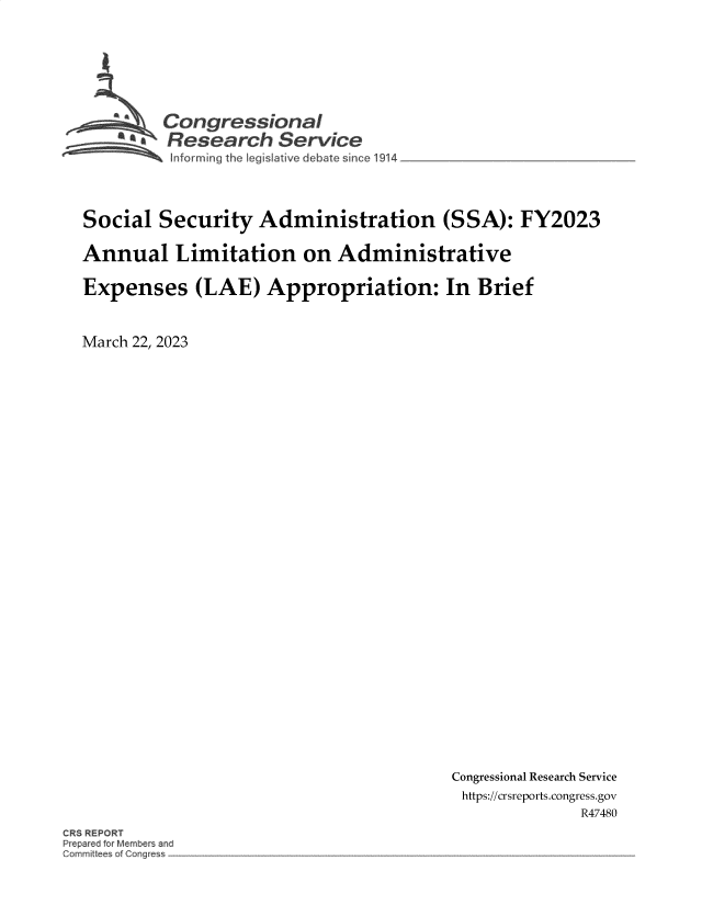 handle is hein.crs/govekzc0001 and id is 1 raw text is: 








  Congressional
~.Research Service
   informing the legislative d ebate since 1914


Social   Security   Administration (SSA): FY2023

Annual Limitation on Administrative

Expenses (LAE) Appropriation: In Brief



March 22, 2023


Congressional Research Service
https://crsreports.congress.gov
               R47480


CRS REPORT
Prepared for Members and
Gommiflees of Congress


