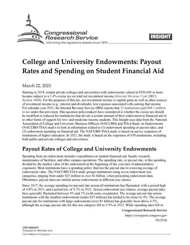 handle is hein.crs/govekzk0001 and id is 1 raw text is: 







              Congressional                                                    ____
            aResearch Service






College and University Endowments: Payout

Rates and Spending on Student Financial Aid



March   22, 2023

Starting in 2018, certain private colleges and universities with endowments valued at $500,000 or more
became subject to a 1.4% excise tax on total net investment income (Internal Revenue Code [IRC]
Section 4968). For the purposes of this tax, net investment income is capital gains as well as other sources
of investment income (e.g., interest and dividends), less expenses associated with earning that income.
For calendar year 2021, the Internal Revenue Service (IRS) reports that 33 institutions paid $68.1 million
in tax under this provision. One question policymakers have considered is whether the excise tax should
be modified or reduced for institutions that devote a certain amount of their endowment to financial aid or
to other forms of support for low- and moderate-income students. This Insight uses data from the National
Association of College and University Business Officers (NACUBO) and TIAA Study on Endowments
(NACUBO-TIAA study)   to look at information related to (1) endowment spending or payout rates; and
(2) endowment spending on financial aid. The NACUBO-TIAA study is based on survey responses of
institutions of higher education. In 2022, the study is based on the responses of 678 institutions, including
both public and private colleges and universities.


Payout Rates of College and University Endowments

Spending from an endowment includes expenditures on student financial aid, faculty research,
maintenance of facilities, and other campus operations. The spending rate, or payout rate, is this spending
divided by the market value of the endowment at the beginning of the year (net of administrative
expenses). Most institutions have a spending policy that ties the payout rate to a moving average of
endowment value. The NACUBO-TIAA   study groups institutions using seven endowment size
categories, ranging from under $25 million to over $1 billion, when presenting endowment data.
Oftentimes, payout rates are similar across endowments in different size classes.
Since 2017, the average spending (or payout) rate across all institutions has fluctuated, with a period high
of 4.8% in 2021, and a period low of 4.2% in 2022. Across endowment size classes, average payout rates
have generally fluctuated between 4% and 5% (with some exceptions). The average payout rate across
institutions with the smallest endowments (under $25 million) has tended to be closer to 4%. The average
payout rate for institutions with large endowments (over $1 billion) has generally been above 4.5%,
although the average payout rate for this size category fell to 3.9% in 2022. While spending rates fell in
                                                              Congressional Research Service
                                                                https://crsreports.congress.gov
                                                                                   IN12126

CRS INSIGHT
Prepared for Members and
Committees of Congress


