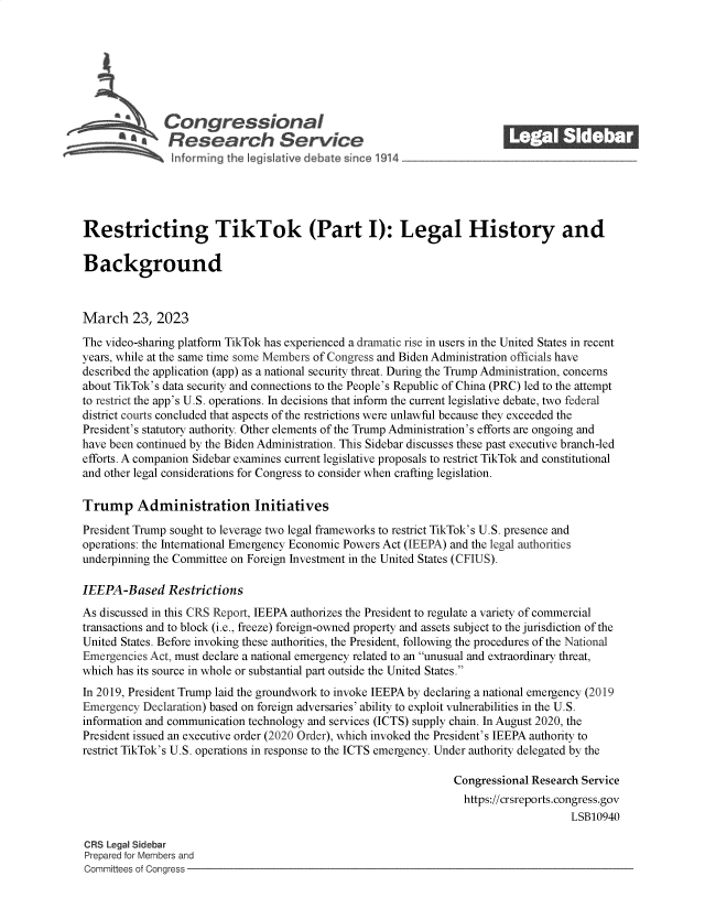 handle is hein.crs/govelad0001 and id is 1 raw text is: 







              Congressional                                               ______
              'Research Service






Restricting TikTok (Part I): Legal History and

Background



March 23, 2023
The video-sharing platform TikTok has experienced a dramatic rise in users in the United States in recent
years, while at the same time some Members of Congress and Biden Administration officials have
described the application (app) as a national security threat. During the Trump Administration, concerns
about TikTok's data security and connections to the People's Republic of China (PRC) led to the attempt
to restrict the app's U.S. operations. In decisions that inform the current legislative debate, two federal
district courts concluded that aspects of the restrictions were unlawful because they exceeded the
President's statutory authority. Other elements of the Trump Administration's efforts are ongoing and
have been continued by the Biden Administration. This Sidebar discusses these past executive branch-led
efforts. A companion Sidebar examines current legislative proposals to restrict TikTok and constitutional
and other legal considerations for Congress to consider when crafting legislation.

Trump Administration Initiatives

President Trump sought to leverage two legal frameworks to restrict TikTok's U.S. presence and
operations: the International Emergency Economic Powers Act (IEEPA) and the legal authorities
underpinning the Committee on Foreign Investment in the United States (CFIUS).

IEEPA-Based Restrictions
As discussed in this CRS Report, IEEPA authorizes the President to regulate a variety of commercial
transactions and to block (i.e., freeze) foreign-owned property and assets subject to the jurisdiction of the
United States. Before invoking these authorities, the President, following the procedures of the National
Emergencies Act, must declare a national emergency related to an unusual and extraordinary threat,
which has its source in whole or substantial part outside the United States.
In 2019, President Trump laid the groundwork to invoke IEEPA by declaring a national emergency (2019
Emergency  Declaration) based on foreign adversaries' ability to exploit vulnerabilities in the U.S.
information and communication technology and services (ICTS) supply chain. In August 2020, the
President issued an executive order (2020 Order), which invoked the President's IEEPA authority to
restrict TikTok's U.S. operations in response to the ICTS emergency. Under authority delegated by the

                                                                 Congressional Research Service
                                                                   https://crsreports.congress.gov
                                                                                      LSB10940

CRS Legal Sidebar
Prepared for Members and
Committees of Congress


