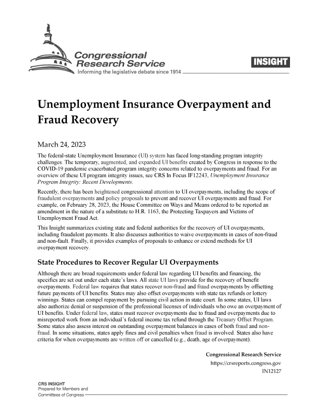 handle is hein.crs/govelae0001 and id is 1 raw text is: 







              Congressional                                                     ____
          ~ Research Service






Unemployment Insurance Overpayment and

Fraud Recovery



March 24, 2023
The federal-state Unemployment Insurance (UI) system has faced long-standing program integrity
challenges. The temporary, augmented, and expanded UI benefits created by Congress in response to the
COVID-19  pandemic exacerbated program integrity concerns related to overpayments and fraud. For an
overview of these UI program integrity issues, see CRS In Focus IF 12243, Unemployment Insurance
Program Integrity: Recent Developments.
Recently, there has been heightened congressional attention to UI overpayments, including the scope of
fraudulent overpayments and policy proposals to prevent and recover UI overpayments and fraud. For
example, on February 28, 2023, the House Committee on Ways and Means ordered to be reported an
amendment  in the nature of a substitute to H.R. 1163, the Protecting Taxpayers and Victims of
Unemployment  Fraud Act.
This Insight summarizes existing state and federal authorities for the recovery of UI overpayments,
including fraudulent payments. It also discusses authorities to waive overpayments in cases of non-fraud
and non-fault. Finally, it provides examples of proposals to enhance or extend methods for UI
overpayment recovery.

State  Procedures to Recover Regular UI Overpayments

Although there are broad requirements under federal law regarding UI benefits and financing, the
specifics are set out under each state's laws. All state UI laws provide for the recovery of benefit
overpayments. Federal law requires that states recover non-fraud and fraud overpayments by offsetting
future payments of UI benefits. States may also offset overpayments with state tax refunds or lottery
winnings. States can compel repayment by pursuing civil action in state court. In some states, UI laws
also authorize denial or suspension of the professional licenses of individuals who owe an overpayment of
UI benefits. Under federal law, states must recover overpayments due to fraud and overpayments due to
misreported work from an individual's federal income tax refund through the Treasury Offset Program.
Some  states also assess interest on outstanding overpayment balances in cases of both fraud and non-
fraud. In some situations, states apply fines and civil penalties when fraud is involved. States also have
criteria for when overpayments are written off or cancelled (e.g., death, age of overpayment).

                                                               Congressional Research Service
                                                                 https://crsreports.congress.gov
                                                                                    IN12127

CRS INSIGHT
Prepared for Members and
Committees of Congress


