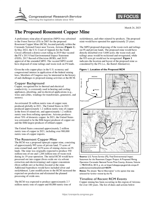 handle is hein.crs/govelag0001 and id is 1 raw text is: 





            Congrsonal Research Servtie
            hnformingqth  eg  itv  debale sincel 114




The Proposed Rosemont Copper Mine


March 24, 2023


A preliminary mine plan of operation (MPO) was submitted
to the Forest Service (FS) in 2007 for the proposed
Rosemont  Copper Mine (RCM),  located partially within the
Coronado National Forest near Tucson, Arizona (Figure 1).
In May 2022, the U.S. Court of Appeals for the Ninth
Circuit affirmed a district court ruling in 2019 that vacated
the FS's 2013 Final Environmental Impact Statement
(FEIS), 2017 Record of Decision (ROD), and 2019
approval of the amended MPO. The vacated MPO would
have disposed of mine tailings and waste rock on FS lands.

Given the role copper plays in the U.S. economy and
congressional interest in application of the federal mining
laws, Members of Congress may be interested in the history
of and challenges to proposed mining activities at the RCM.

Copper Background
Copper, recognized for its thermal and electrical
conductivity, is commonly used in heating and cooling
appliances, plumbing, and in electrical applications (e.g.,
wires and cables, windings for transformers, generators, and
motors).

An estimated 26 million metric tons of copper were
produced globally in 2021. The United States in 2021
produced approximately 1.2 million metric tons of copper
in the form of mined ore, and approximately 1.2 million
metric tons from refining operations. Arizona produces
about 70% of domestic copper. In 2021, the United States
was estimated to be the fifth largest producer of copper ore
and the fifth largest producer of refined copper.

The United States consumed approximately 2 million
metric tons of copper in 2021, including over 900,000
metric tons of copper imports.

The   Rosemont Copper Mine
The RCM   was a proposed open-pit copper mine, consisting
of approximately 995 acres of private land, 75 acres of
state-owned land, and 3,670 acres of mining claims on FS
lands. The mine was originally expected to produce 550
million tons of ore and 1,288 million tons of waste rock
during its 19-year operation. The initial RCM would have
processed ore into copper (from oxide ore via solvent
extraction and electrowinning) and copper concentrate
(from sulfide ore) at facilities located at the mine.
Additional byproducts would have included silver and
molybdenum.  Later modifications to the RCM increased the
expected ore production and eliminated the planned
processing of oxide ores.

The RCM   was expected to produce approximately 2.7
million metric tons of copper and 88,000 metric tons of


molybdenum,  and other mineral by-products. The proposed
mine would have operated for approximately 25 years.

The MPO  proposed disposing of the waste rock and tailings
on FS and private lands. The proposed mine would have
directly disturbed over 5,600 acres; the waste rock and
tailings areas would be reclaimed and revegetated, while
the 955-acre pit would not be revegetated. Figure 1
indicates the location and layout of the proposed mine as
considered by the FS (i.e., the Barrel Alternative).

Figure 1. Location of the Proposed RCM

           ARIZONA       /
 N                      /














    ML   .














Source: U.S. Forest Service (FS), Final Environmental Impact
Statement for the Rosemont Copper Project: A Proposed Mining
Operation Coronado National Forest Pima County, Arizona, Volume
I, MB-R3-05-6, 2013, p. viii, at https://cdxapps.epa.gov/cdx-enepa-II/
public/action/eis/details?eisld=88299.
Notes: The shown Barrel Alternative is the option that was
selected for further review by the FS.

Timeline of Recent RCM Events
Copper mining has been occurring in this region of Arizona
for over 100 years. The list of dates and actions below


