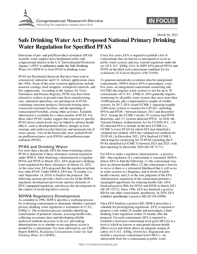handle is hein.crs/govelcd0001 and id is 1 raw text is: Congressional Research Servic
Infrmring the legislitive debate since 1914

0

March 30, 2023
Safe Drinking Water Act: Proposed National Primary Drinking
Water Regulation for Specified PFAS

Detections of per- and polyfluoroalkyl substances (PFAS)
in public water supplies have heightened public and
congressional interest in the U.S. Environmental Protection
Agency's (EPA's) authorities under the Safe Drinking
Water Act (SDWA) to limit PFAS in drinking water.
PFAS are fluorinated chemicals that have been used in
commercial, industrial, and U.S. military applications since
the 1940s. Some of the more common applications include
nonstick coatings, food wrappers, waterproof materials, and
fire suppressants. According to the Agency for Toxic
Substances and Disease Registry, PFAS may have been
released to surface or ground water from manufacturing
sites, industrial operations, use and disposal of PFAS-
containing consumer products, fire/crash training areas,
wastewater treatment facilities, and the spreading of
contaminated biosolids, among other activities. Scientific
information is available for a select number of PFAS. For
those select PFAS, studies suggest that exposure to specific
PFAS above certain levels may be linked to adverse health
effects, such as developmental effects; changes in liver,
immune, and cardiovascular function; and increased risk of
some cancers. Two of the historically most studied PFAS
are perfluorooctanoic acid (PFOA) and perfluorooctane
sulfonate (PFOS).
PFAS and Drinking Water
For more than a decade, EPA has been evaluating certain
PFAS to determine if these substances warrant regulation
under SDWA. After finalizing a determination to regulate
PFOA and PFOS in March 2021, EPA proposed a drinking
water regulation for these substances on March 14, 2023.
At the same time, EPA proposed that the regulation include
four other PFAS. Under SDWA, EPA has 18 months (i.e.,
until September 14, 2024) to finalize the proposal. The
following sections provide a brief overview of the SDWA
regulatory development provisions and key elements of
EPA's proposed regulation, and discuss this development in
the context of recent legislative activity.
SDWA Regulatory Development
As amended in 1996, SDWA specifies a multistep process
for evaluating contaminants to determine whether a national
primary drinking water regulation is warranted (42 U.S.C.
§300g-1). The evaluation process includes identifying
contaminants of potential concern, assessing health risks,
collecting occurrence data (and developing reliable
analytical methods necessary to do so), and making
determinations as to whether or not regulatory action is
needed for a contaminant. For more information, see CRS
Report R46652, Regulating Contaminants Under the Safe
Drinking Water Act (SDWA).

Every five years, EPA is required to publish a list of
contaminants that are known or anticipated to occur in
public water systems and may warrant regulation under the
act (42 U.S.C. §300g-1(b)). In 2009, EPA placed PFOA and
PFOS on the third such contaminant candidate list for
evaluation (74 Federal Register (FR) 51850).
To generate nationwide occurrence data for unregulated
contaminants, SDWA directs EPA to promulgate, every
five years, an unregulated contaminant monitoring rule
(UCMR) that requires water systems to test for up to 30
contaminants (42 U.S.C. §300j-4). EPA generally requires
monitoring by all public water systems that serve more than
10,000 persons, plus a representative sample of smaller
systems. In 2012, EPA issued UCMR 3, requiring roughly
5,000 water systems to monitor for 6 PFAS-including
PFOA and PFOS-between January 2013 and December
2015. Among the UCMR 3 results, 95 systems had PFOS
detections, and 117 systems detected PFOA. In 2020, the
National Defense Authorization Act for FY2020 (P.L. 116-
92) directed EPA to include on the next UCMR (i.e.,
UCMR 5) every PFAS for which EPA had identified a
validated test method. (EPA has validated test methods for
29 PFAS.) In December 2021, EPA finalized UCMR 5,
which requires monitoring for 29 PFAS (including the 6
PFAS identified in UCMR 3) between 2023 and 2025, with
data reporting by December 2026 (86 FR 73131).
For EPA to make a regulatory determination-a positive
RD-that regulation of a contaminant is warranted, SDWA
directs EPA to find the following: (1) the contaminant may
have an adverse health effect; (2) the contaminant is known
to occur or there is a substantial likelihood that it will occur
in water systems at a frequency and at levels of public
health concern; and (3) in the sole judgment of the EPA
Administrator, regulation of the contaminant presents a
meaningful opportunity for reducing health risks. EPA
finalized positive RDs for PFOA and PFOS in March 2021
(86 FR 12272). Since 1996, EPA has finalized a positive
RD for one other contaminant: perchlorate. In 2020, EPA
withdrew perchlorate's positive RD (85 FR 43990).
Once EPA finalizes a positive RD, SDWA prescribes a
schedule for promulgating regulations. EPA is required to
propose a rule within 24 months and promulgate a final
drinking water regulation within 18 months after the
proposal. For each contaminant, EPA is required to
establish a maximum contaminant level goal (MCLG) at a
level at which no known or anticipated adverse health
effects occur and which allows an adequate margin of
safety (42 U.S.C. §300g-1(b)(4)(A)). Regulations also
include a maximum contaminant level (MCL)-an
enforceable limit for a contaminant in public water


