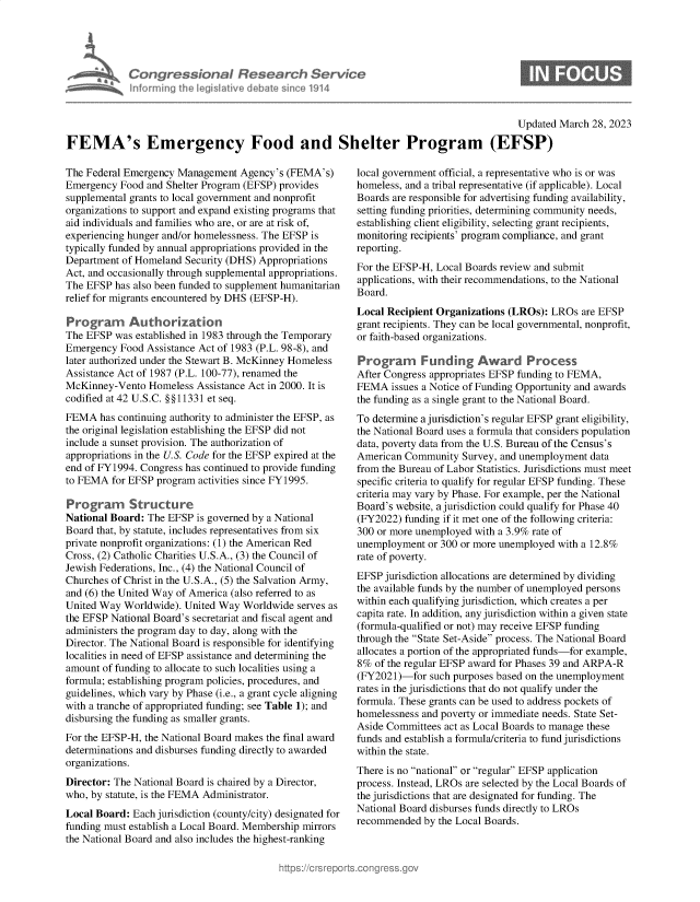 handle is hein.crs/govelcm0001 and id is 1 raw text is: Congressional Research Servic
Informing the legislitive debate since 1914

Updated March 28, 2023
FEMA's Emergency Food and Shelter Program (EFSP)

The Federal Emergency Management Agency's (FEMA's)
Emergency Food and Shelter Program (EFSP) provides
supplemental grants to local government and nonprofit
organizations to support and expand existing programs that
aid individuals and families who are, or are at risk of,
experiencing hunger and/or homelessness. The EFSP is
typically funded by annual appropriations provided in the
Department of Homeland Security (DHS) Appropriations
Act, and occasionally through supplemental appropriations.
The EFSP has also been funded to supplement humanitarian
relief for migrants encountered by DHS (EFSP-H).
Programn Authorization
The EFSP was established in 1983 through the Temporary
Emergency Food Assistance Act of 1983 (P.L. 98-8), and
later authorized under the Stewart B. McKinney Homeless
Assistance Act of 1987 (P.L. 100-77), renamed the
McKinney-Vento Homeless Assistance Act in 2000. It is
codified at 42 U.S.C. §§11331 et seq.
FEMA has continuing authority to administer the EFSP, as
the original legislation establishing the EFSP did not
include a sunset provision. The authorization of
appropriations in the U.S. Code for the EFSP expired at the
end of FY1994. Congress has continued to provide funding
to FEMA for EFSP program activities since FY1995.
Program Structure
National Board: The EFSP is governed by a National
Board that, by statute, includes representatives from six
private nonprofit organizations: (1) the American Red
Cross, (2) Catholic Charities U.S.A., (3) the Council of
Jewish Federations, Inc., (4) the National Council of
Churches of Christ in the U.S.A., (5) the Salvation Army,
and (6) the United Way of America (also referred to as
United Way Worldwide). United Way Worldwide serves as
the EFSP National Board's secretariat and fiscal agent and
administers the program day to day, along with the
Director. The National Board is responsible for identifying
localities in need of EFSP assistance and determining the
amount of funding to allocate to such localities using a
formula; establishing program policies, procedures, and
guidelines, which vary by Phase (i.e., a grant cycle aligning
with a tranche of appropriated funding; see Table 1); and
disbursing the funding as smaller grants.
For the EFSP-H, the National Board makes the final award
determinations and disburses funding directly to awarded
organizations.
Director: The National Board is chaired by a Director,
who, by statute, is the FEMA Administrator.
Local Board: Each jurisdiction (county/city) designated for
funding must establish a Local Board. Membership mirrors
the National Board and also includes the highest-ranking

local government official, a representative who is or was
homeless, and a tribal representative (if applicable). Local
Boards are responsible for advertising funding availability,
setting funding priorities, determining community needs,
establishing client eligibility, selecting grant recipients,
monitoring recipients' program compliance, and grant
reporting.
For the EFSP-H, Local Boards review and submit
applications, with their recommendations, to the National
Board.
Local Recipient Organizations (LROs): LROs are EFSP
grant recipients. They can be local governmental, nonprofit,
or faith-based organizations.
Program Funding Award Process
After Congress appropriates EFSP funding to FEMA,
FEMA issues a Notice of Funding Opportunity and awards
the funding as a single grant to the National Board.
To determine a jurisdiction's regular EFSP grant eligibility,
the National Board uses a formula that considers population
data, poverty data from the U.S. Bureau of the Census's
American Community Survey, and unemployment data
from the Bureau of Labor Statistics. Jurisdictions must meet
specific criteria to qualify for regular EFSP funding. These
criteria may vary by Phase. For example, per the National
Board's website, a jurisdiction could qualify for Phase 40
(FY2022) funding if it met one of the following criteria:
300 or more unemployed with a 3.9% rate of
unemployment or 300 or more unemployed with a 12.8%
rate of poverty.
EFSP jurisdiction allocations are determined by dividing
the available funds by the number of unemployed persons
within each qualifying jurisdiction, which creates a per
capita rate. In addition, any jurisdiction within a given state
(formula-qualified or not) may receive EFSP funding
through the State Set-Aside process. The National Board
allocates a portion of the appropriated funds-for example,
8% of the regular EFSP award for Phases 39 and ARPA-R
(FY2021)-for such purposes based on the unemployment
rates in the jurisdictions that do not qualify under the
formula. These grants can be used to address pockets of
homelessness and poverty or immediate needs. State Set-
Aside Committees act as Local Boards to manage these
funds and establish a formula/criteria to fund jurisdictions
within the state.
There is no national or regular EFSP application
process. Instead, LROs are selected by the Local Boards of
the jurisdictions that are designated for funding. The
National Board disburses funds directly to LROs
recommended by the Local Boards.


