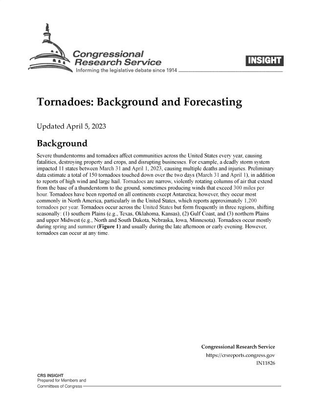 handle is hein.crs/govelei0001 and id is 1 raw text is: 







   Congressional
S£  Research Servi e


Tornadoes: Background and Forecasting



Updated April 5, 2023


Background

Severe thunderstorms and tornadoes affect communities across the United States every year, causing
fatalities, destroying property and crops, and disrupting businesses. For example, a deadly storm system
impacted 11 states between March 31 and April 1, 2023, causing multiple deaths and injuries. Preliminary
data estimate a total of 150 tornadoes touched down over the two days (March 31 and April 1), in addition
to reports of high wind and large hail. Tornadoes are narrow, violently rotating columns of air that extend
from the base of a thunderstorm to the ground, sometimes producing winds that exceed 300 miles per
hour. Tornadoes have been reported on all continents except Antarctica; however, they occur most
commonly  in North America, particularly in the United States, which reports approximately 1,200
tornadoes per year. Tornadoes occur across the United States but form frequently in three regions, shifting
seasonally: (1) southern Plains (e.g., Texas, Oklahoma, Kansas), (2) Gulf Coast, and (3) northern Plains
and upper Midwest (e.g., North and South Dakota, Nebraska, Iowa, Minnesota). Tornadoes occur mostly
during spring and summer (Figure 1) and usually during the late afternoon or early evening. However,
tornadoes can occur at any time.


















                                                              Congressional Research Service
                                                                https://crsreports.congress.gov
                                                                                   IN11826


CRS INSIGHT
Prepared for Members and
Committees of Congress -


Is   IC'1®


