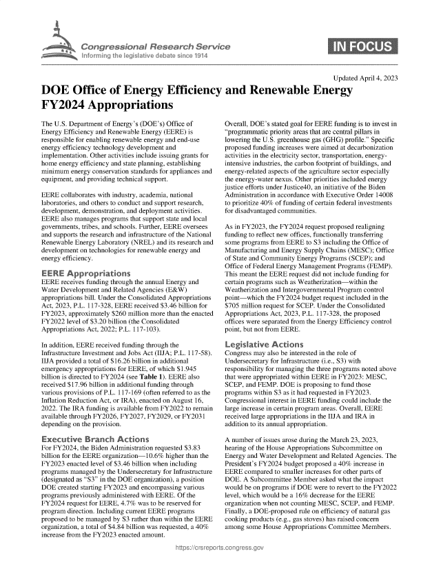 handle is hein.crs/govelen0001 and id is 1 raw text is: 





Congress&ona R Fesedrch Servit
hnorminu  th Jerislative debate since 114


Updated April 4, 2023


DOE Office of Energy Efficiency and Renewable Energy

FY2024 Appropriations


The U.S. Department of Energy's (DOE's) Office of
Energy Efficiency and Renewable Energy (EERE) is
responsible for enabling renewable energy and end-use
energy efficiency technology development and
implementation. Other activities include issuing grants for
home  energy efficiency and state planning, establishing
minimum  energy conservation standards for appliances and
equipment, and providing technical support.

EERE  collaborates with industry, academia, national
laboratories, and others to conduct and support research,
development, demonstration, and deployment activities.
EERE  also manages programs that support state and local
governments, tribes, and schools. Further, EERE oversees
and supports the research and infrastructure of the National
Renewable Energy Laboratory (NREL)  and its research and
development on technologies for renewable energy and
energy efficiency.

E ERE   Appropriations
EERE  receives funding through the annual Energy and
Water Development  and Related Agencies (E&W)
appropriations bill. Under the Consolidated Appropriations
Act, 2023, P.L. 117-328, EERE received $3.46 billion for
FY2023,  approximately $260 million more than the enacted
FY2022  level of $3.20 billion (the Consolidated
Appropriations Act, 2022; P.L. 117-103).

In addition, EERE received funding through the
Infrastructure Investment and Jobs Act (IIJA; P.L. 117-58).
IIJA provided a total of $16.26 billion in additional
emergency appropriations for EERE, of which $1.945
billion is directed to FY2024 (see Table 1). EERE also
received $17.96 billion in additional funding through
various provisions of P.L. 117-169 (often referred to as the
Inflation Reduction Act, or IRA), enacted on August 16,
2022. The IRA funding is available from FY2022 to remain
available through FY2026, FY2027, FY2029, or FY2031
depending on the provision.

Executive Branch Actions
For FY2024, the Biden Administration requested $3.83
billion for the EERE organization-10.6% higher than the
FY2023  enacted level of $3.46 billion when including
programs managed  by the Undersecretary for Infrastructure
(designated as S3 in the DOE organization), a position
DOE  created starting FY2023 and encompassing various
programs previously administered with EERE. Of the
FY2024  request for EERE, 4.7% was to be reserved for
program direction. Including current EERE programs
proposed to be managed by S3 rather than within the EERE
organization, a total of $4.84 billion was requested, a 40%
increase from the FY2023 enacted amount.


Overall, DOE's stated goal for EERE funding is to invest in
programmatic priority areas that are central pillars in
lowering the U.S. greenhouse gas (GHG) profile. Specific
proposed funding increases were aimed at decarbonization
activities in the electricity sector, transportation, energy-
intensive industries, the carbon footprint of buildings, and
energy-related aspects of the agriculture sector especially
the energy-water nexus. Other priorities included energy
justice efforts under Justice40, an initiative of the Biden
Administration in accordance with Executive Order 14008
to prioritize 40% of funding of certain federal investments
for disadvantaged communities.

As in FY2023, the FY2024 request proposed realigning
funding to reflect new offices, functionally transferring
some programs from EERE  to S3 including the Office of
Manufacturing and Energy Supply Chains (MESC); Office
of State and Community Energy Programs (SCEP); and
Office of Federal Energy Management Programs (FEMP).
This meant the EERE request did not include funding for
certain programs such as Weatherization-within the
Weatherization and Intergovernmental Program control
point-which  the FY2024 budget request included in the
$705 million request for SCEP. Under the Consolidated
Appropriations Act, 2023, P.L. 117-328, the proposed
offices were separated from the Energy Efficiency control
point, but not from EERE.

Legislative Actions
Congress may also be interested in the role of
Undersecretary for Infrastructure (i.e., S3) with
responsibility for managing the three programs noted above
that were appropriated within EERE in FY2023: MESC,
SCEP,  and FEMP. DOE  is proposing to fund those
programs within S3 as it had requested in FY2023.
Congressional interest in EERE funding could include the
large increase in certain program areas. Overall, EERE
received large appropriations in the IIJA and IRA in
addition to its annual appropriation.

A number  of issues arose during the March 23, 2023,
hearing of the House Appropriations Subcommittee on
Energy and Water Development and Related Agencies. The
President's FY2024 budget proposed a 40% increase in
EERE  compared  to smaller increases for other parts of
DOE.  A Subcommittee Member   asked what the impact
would be on programs if DOE were to revert to the FY2022
level, which would be a 16% decrease for the EERE
organization when not counting MESC, SCEP, and FEMP.
Finally, a DOE-proposed rule on efficiency of natural gas
cooking products (e.g., gas stoves) has raised concern
among  some House Appropriations Committee Members.


