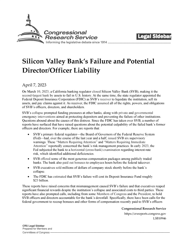 handle is hein.crs/govelex0001 and id is 1 raw text is: 







              Congressional
           S£  Research Service






Silicon Valley Bank's Failure and Potential

Director/Officer Liability



April  7, 2023

On March  10, 2023, a California banking regulator closed Silicon Valley Bank (SVB), making it the
second-largest bank by assets to fail in U.S. history. At the same time, the state regulator appointed the
Federal Deposit Insurance Corporation (FDIC) as SVB's receiver to liquidate the institution, sell its
assets, and pay claims against it. As receiver, the FDIC assumed all of the rights, powers, and obligations
of SVB's officers, directors, and shareholders.
SVB's collapse prompted funding pressures at other banks, along with private and governmental
emergency interventions aimed at protecting depositors and preventing the failure of other institutions.
Questions abound about the causes of this distress. Since the FDIC has taken over SVB, a number of
reports have surfaced that have raised questions about the potential culpability of the failed bank's former
officers and directors. For example, there are reports that:
      SVB's  primary federal regulator-the Board of Governors of the Federal Reserve System
       (Fed)-had,  over the course of the last year and a half, issued SVB six supervisory
       warnings. These Matters Requiring Attention and Matters Requiring Immediate
       Attention reportedly concerned the bank's risk management practices. In early 2023, the
       Fed subjected the bank to a horizontal (cross-bank) examination regarding interest-rate
       risk, which identified additional deficiencies.
      SVB  offered some of the most generous compensation packages among publicly traded
       banks. The bank also paid out bonuses to employees hours before the federal takeover.
      SVB  executives sold millions of dollars of company stock shortly before the bank's
       collapse.
      The FDIC  has estimated that SVB's failure will cost its Deposit Insurance Fund roughly
       $23 billion.
These reports have raised concerns that mismanagement caused SVB's failure and that executives reaped
significant financial rewards despite the institution's collapse and associated costs to third parties. These
reports have also prompted calls, including from some Members of Congress and the President, to hold
SVB  officers and directors accountable for the bank's downfall. Specifically, there have been calls for the
federal government to recoup bonuses and other forms of compensation recently paid to SVB's officers

                                                                 Congressional Research Service
                                                                   https://crsreports.congress.gov
                                                                                     LSB10946

CRS Legal Sidebar
Prepared for Members and
Committees of Congress


