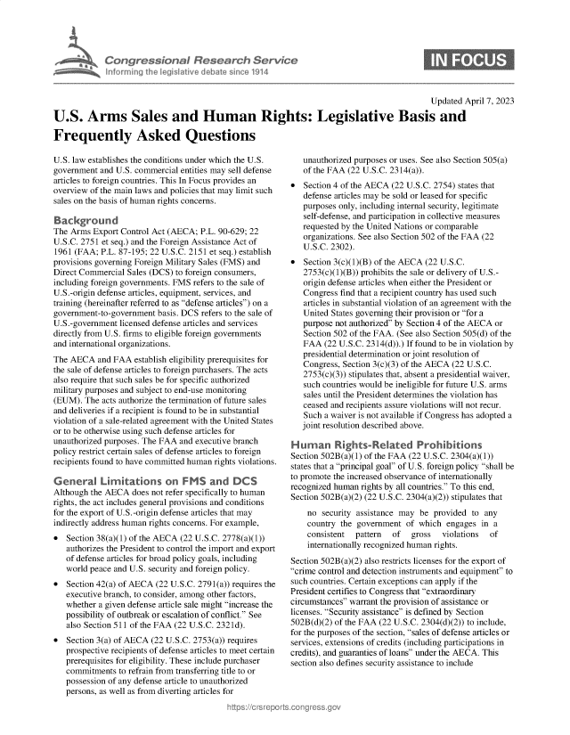 handle is hein.crs/govelfe0001 and id is 1 raw text is: 





*  Congressional Research Service
    Informing the legislitive diebate since 1914


                                                                                             Updated April 7, 2023

U.S. Arms Sales and Human Rights: Legislative Basis and

Frequently Asked Questions


U.S. law establishes the conditions under which the U.S.
government  and U.S. commercial entities may sell defense
articles to foreign countries. This In Focus provides an
overview of the main laws and policies that may limit such
sales on the basis of human rights concerns.

Background
The Arms  Export Control Act (AECA; P.L. 90-629; 22
U.S.C. 2751 et seq.) and the Foreign Assistance Act of
1961 (FAA;  P.L. 87-195; 22 U.S.C. 2151 et seq.) establish
provisions governing Foreign Military Sales (FMS) and
Direct Commercial Sales (DCS) to foreign consumers,
including foreign governments. FMS refers to the sale of
U.S.-origin defense articles, equipment, services, and
training (hereinafter referred to as defense articles) on a
government-to-government  basis. DCS refers to the sale of
U.S.-government licensed defense articles and services
directly from U.S. firms to eligible foreign governments
and international organizations.
The AECA   and FAA  establish eligibility prerequisites for
the sale of defense articles to foreign purchasers. The acts
also require that such sales be for specific authorized
military purposes and subject to end-use monitoring
(EUM).  The acts authorize the termination of future sales
and deliveries if a recipient is found to be in substantial
violation of a sale-related agreement with the United States
or to be otherwise using such defense articles for
unauthorized purposes. The FAA and executive branch
policy restrict certain sales of defense articles to foreign
recipients found to have committed human rights violations.

General 'mIations on              MS   and  DCS
Although the AECA  does not refer specifically to human
rights, the act includes general provisions and conditions
for the export of U.S.-origin defense articles that may
indirectly address human rights concerns. For example,
  Section 38(a)(1) of the AECA (22 U.S.C. 2778(a)(1))
   authorizes the President to control the import and export
   of defense articles for broad policy goals, including
   world peace and U.S. security and foreign policy.
  Section 42(a) of AECA (22 U.S.C. 2791(a)) requires the
   executive branch, to consider, among other factors,
   whether a given defense article sale might increase the
   possibility of outbreak or escalation of conflict. See
   also Section 511 of the FAA (22 U.S.C. 2321d).
  Section 3(a) of AECA (22 U.S.C. 2753(a)) requires
   prospective recipients of defense articles to meet certain
   prerequisites for eligibility. These include purchaser
   commitments  to refrain from transferring title to or
   possession of any defense article to unauthorized
   persons, as well as from diverting articles for


   unauthorized purposes or uses. See also Section 505(a)
   of the FAA (22 U.S.C. 2314(a)).
  Section 4 of the AECA (22 U.S.C. 2754) states that
   defense articles may be sold or leased for specific
   purposes only, including internal security, legitimate
   self-defense, and participation in collective measures
   requested by the United Nations or comparable
   organizations. See also Section 502 of the FAA (22
   U.S.C. 2302).
  Section 3(c)(1)(B) of the AECA (22 U.S.C.
   2753(c)(1)(B)) prohibits the sale or delivery of U.S.-
   origin defense articles when either the President or
   Congress find that a recipient country has used such
   articles in substantial violation of an agreement with the
   United States governing their provision or for a
   purpose not authorized by Section 4 of the AECA or
   Section 502 of the FAA. (See also Section 505(d) of the
   FAA  (22 U.S.C. 2314(d)).) If found to be in violation by
   presidential determination or joint resolution of
   Congress, Section 3(c)(3) of the AECA (22 U.S.C.
   2753(c)(3)) stipulates that, absent a presidential waiver,
   such countries would be ineligible for future U.S. arms
   sales until the President determines the violation has
   ceased and recipients assure violations will not recur.
   Such a waiver is not available if Congress has adopted a
   joint resolution described above.

Human Rights-Related Prohibitions
Section 502B(a)(1) of the FAA (22 U.S.C. 2304(a)(1))
states that a principal goal of U.S. foreign policy shall be
to promote the increased observance of internationally
recognized human rights by all countries. To this end,
Section 502B(a)(2) (22 U.S.C. 2304(a)(2)) stipulates that
    no  security assistance may be provided  to any
    country the government  of  which engages  in a
    consistent  pattern  of   gross  violations  of
    internationally recognized human rights.

Section 502B(a)(2) also restricts licenses for the export of
crime control and detection instruments and equipment to
such countries. Certain exceptions can apply if the
President certifies to Congress that extraordinary
circumstances warrant the provision of assistance or
licenses. Security assistance is defined by Section
502B(d)(2) of the FAA (22 U.S.C. 2304(d)(2)) to include,
for the purposes of the section, sales of defense articles or
services, extensions of credits (including participations in
credits), and guaranties of loans under the AECA. This
section also defines security assistance to include


