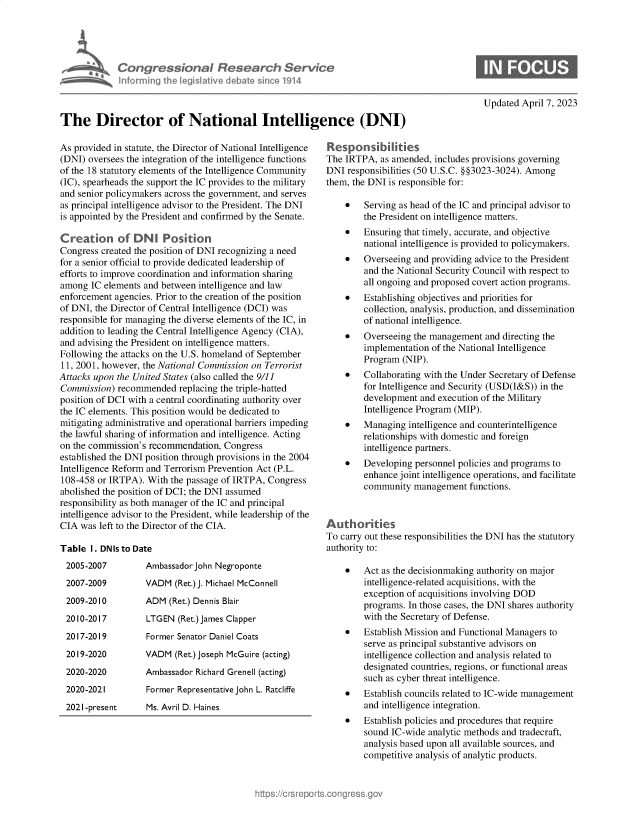 handle is hein.crs/govelff0001 and id is 1 raw text is: 





             Congressional Research Service
             Informing Ih legislative debate since 1914



The Director of National Intelligence (DNI)


As provided in statute, the Director of National Intelligence
(DNI) oversees the integration of the intelligence functions
of the 18 statutory elements of the Intelligence Community
(IC), spearheads the support the IC provides to the military
and senior policymakers across the government, and serves
as principal intelligence advisor to the President. The DNI
is appointed by the President and confirmed by the Senate.

Creation of DN Position
Congress created the position of DNI recognizing a need
for a senior official to provide dedicated leadership of
efforts to improve coordination and information sharing
among  IC elements and between intelligence and law
enforcement agencies. Prior to the creation of the position
of DNI, the Director of Central Intelligence (DCI) was
responsible for managing the diverse elements of the IC, in
addition to leading the Central Intelligence Agency (CIA),
and advising the President on intelligence matters.
Following the attacks on the U.S. homeland of September
11, 2001, however, the National Commission on Terrorist
Attacks upon the United States (also called the 9/11
Commission)  recommended  replacing the triple-hatted
position of DCI with a central coordinating authority over
the IC elements. This position would be dedicated to
mitigating administrative and operational barriers impeding
the lawful sharing of information and intelligence. Acting
on the commission's recommendation, Congress
established the DNI position through provisions in the 2004
Intelligence Reform and Terrorism Prevention Act (P.L.
108-458 or IRTPA). With the passage of IRTPA, Congress
abolished the position of DCI; the DNI assumed
responsibility as both manager of the IC and principal
intelligence advisor to the President, while leadership of the
CIA  was left to the Director of the CIA.

Table  I. DNIs to Date


Ambassador John Negroponte
VADM  (Ret.) J. Michael McConnell
ADM  (Ret.) Dennis Blair
LTGEN  (Ret.) James Clapper
Former Senator Daniel Coats
VADM  (Ret.) Joseph McGuire (acting)
Ambassador Richard Grenell (acting)
Former Representative John L. Ratcliffe


2021-present      Ms. Avril D. Haines


Updated April 7, 2023


Respon sii ties
The IRTPA,  as amended, includes provisions governing
DNI  responsibilities (50 U.S.C. §§3023-3024). Among
them, the DNI is responsible for:

    *   Serving as head of the IC and principal advisor to
        the President on intelligence matters.
    *   Ensuring that timely, accurate, and objective
        national intelligence is provided to policymakers.
    *   Overseeing and providing advice to the President
        and the National Security Council with respect to
        all ongoing and proposed covert action programs.
    *   Establishing objectives and priorities for
        collection, analysis, production, and dissemination
        of national intelligence.
    *   Overseeing the management  and directing the
        implementation of the National Intelligence
        Program  (NIP).
    *   Collaborating with the Under Secretary of Defense
        for Intelligence and Security (USD(I&S)) in the
        development  and execution of the Military
        Intelligence Program (MIP).
    *   Managing  intelligence and counterintelligence
        relationships with domestic and foreign
        intelligence partners.
    *   Developing personnel policies and programs to
        enhance joint intelligence operations, and facilitate
        community  management  functions.



Authorities
To carry out these responsibilities the DNI has the statutory
authority to:

    *   Act as the decisionmaking authority on major
        intelligence-related acquisitions, with the
        exception of acquisitions involving DOD
        programs. In those cases, the DNI shares authority
        with the Secretary of Defense.
    *   Establish Mission and Functional Managers to
        serve as principal substantive advisors on
        intelligence collection and analysis related to
        designated countries, regions, or functional areas
        such as cyber threat intelligence.
    *   Establish councils related to IC-wide management
        and intelligence integration.
    *   Establish policies and procedures that require
        sound IC-wide analytic methods and tradecraft,
        analysis based upon all available sources, and
        competitive analysis of analytic products.


2005-2007
2007-2009
2009-2010
2010-2017
2017-2019
2019-2020
2020-2020
2020-2021


