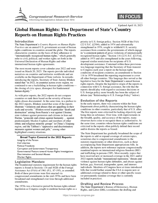 handle is hein.crs/govelga0001 and id is 1 raw text is: 





a  Congressional Research Service
   informing the legislative debate since 1914


Updated April 10, 2023


Global Human Rights: The Department of State's Country

Reports on Human Rights Practices


Introduction
The State Department's Country Reports on Human Rights
Practices are an annual U.S. government account of human
rights conditions in countries around the globe. The reports
characterize countries on the basis of their adherence to
internationally recognized human rights, which generally
refer to civil, political, and worker rights set forth in the
Universal Declaration of Human Rights and other
international human rights agreements.
The most recent reports cover calendar year 2022 and were
issued on March 20, 2023. The reports provide individual
narratives on countries and territories worldwide and are
available on the Department of State website. In remarks
introducing the reports, Secretary of State Antony Blinken
stated that in 2022, in countries across every region, we
continued to see a backsliding in human rights conditions-
the closing of civic space, disrespect for fundamental
human  dignity.
As with prior reports, the 2022 reports do not compare
countries or rank them based on the severity of human
rights abuses documented. At the same time, in a preface to
the 2022 reports, Blinken stated that some of the reports
illustrate violations and abuses that are appalling in their
scale and severity. Blinken noted in particular death and
destruction arising from Russia's war against Ukraine,
state violence against protestors and citizens in Iran and
Burma, genocide and crimes against humanity ... against
predominantly Muslim  Uyghurs and members  of other
ethnic and religious minority groups in China's Xinjiang
region, and the Taliban's oppressive and discriminatory
measures against women and girls, among other
highlighted country situations.

     Broad  Topics  Covered   in the 2022 Reports
  Integrity of the Person
  Civil Liberties
  Political Freedoms
  Corruption and Government Transparency
  Governmental Posture toward Human Rights Investigations
  Discrimination and Societal Abuses
  Worker  Rights

L egi sli  ve  M  a ndat e
The foundational statutory requirement for the human rights
reports is found in Sections 116 and 502B of the Foreign
Assistance Act (FAA) of 1961 (P.L. 87-195), as amended.
Both of these provisions were first enacted via
congressional amendments in the mid-1970s and have been
broadened and strengthened over time through additional
amendments.
The 1970s was a formative period for human rights-related
legislation as Congress sought to enshrine human rights as a


priority in U.S. foreign policy. Section 502B of the FAA
(22 U.S.C. §2304), added in 1974 and substantially
strengthened in 1976, sought to withhold U.S. security
assistance from countries the governments of which engage
in a consistent pattern of gross violations of internationally
recognized human rights. Section 116 (22 U.S.C. §2151n),
added in 1975 and also strengthened in the years following,
imposed similar restrictions for recipients of U.S.
development assistance. Contained within these provisions
was language requiring that the Secretary of State transmit
to Congress each year a report on the human rights
conditions of recipient countries; an amendment to Section
116 in 1979 broadened the reporting requirement to cover
all other foreign countries. This language thus served as the
legislative basis for the State Department's annual human
rights reports. Despite the legislative origin of the reports in
connection with U.S. foreign assistance, the role that the
reports should play with regard to assistance decisions or
U.S. foreign policy more broadly has been the subject of
debate (see Relationship to U.S. Foreign Policy below).

Evolution of the Reports
In the early reports, there was concern within the State
Department about publicly characterizing the human rights
conditions in other countries, particularly that of U.S. allies.
The first reports were criticized for lacking objectivity and
being thin on substance. Over time, with improvements in
the breadth, quality, and accuracy of the reports, many
observers have come to recognize them as authoritative. At
the same time, countries whose human rights conditions are
criticized in the reports often publicly defend their record
and/or dismiss the reports as biased.
The State Department has gradually broadened the scope of
the reports to add or expand coverage of certain topics,
sometimes due to congressional amendments to the
statutory requirements or other directives, such as those
accompanying  State Department appropriations bills. In
addition, the reports now reference separate congressionally
mandated reports on international religious freedom (IRF)
and trafficking in persons (TIP). Most recently, topics that
have received new or increased coverage in the 2021 and/or
2022 reports include transnational repression, threats and
violence against human rights defenders, and abuses against
lesbian, gay, bisexual, transgender, queer, and intersex
individuals. Members of Congress have at times introduced
bills that would further amend the FAA to require new or
additional coverage related to these or other specific issues
(or permanently mandate coverage that is currently
included in practice).

Drafting and Review Process
The State Department's Bureau of Democracy, Human
Rights, and Labor (DRL) coordinates the drafting and


