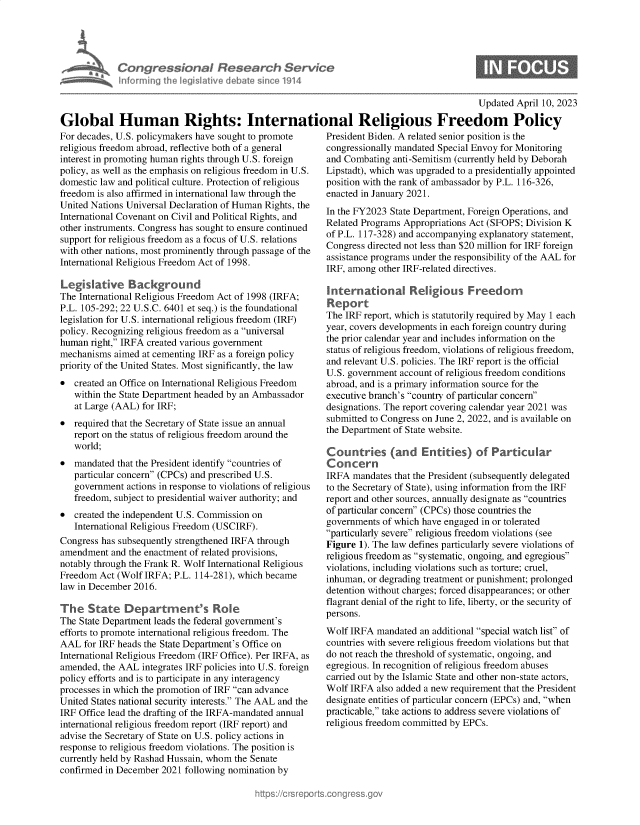 handle is hein.crs/govelgb0001 and id is 1 raw text is: 





Con   gressionaI Research Service
nforminth   lgis4lativ deba  e since 1914


0


                                                                                          Updated  April 10, 2023

Global Human Rights: International Religious Freedom Policy


For decades, U.S. policymakers have sought to promote
religious freedom abroad, reflective both of a general
interest in promoting human rights through U.S. foreign
policy, as well as the emphasis on religious freedom in U.S.
domestic law and political culture. Protection of religious
freedom is also affirmed in international law through the
United Nations Universal Declaration of Human Rights, the
International Covenant on Civil and Political Rights, and
other instruments. Congress has sought to ensure continued
support for religious freedom as a focus of U.S. relations
with other nations, most prominently through passage of the
International Religious Freedom Act of 1998.

Legislative Background
The International Religious Freedom Act of 1998 (IRFA;
P.L. 105-292; 22 U.S.C. 6401 et seq.) is the foundational
legislation for U.S. international religious freedom (IRF)
policy. Recognizing religious freedom as a universal
human  right, IRFA created various government
mechanisms  aimed at cementing IRF as a foreign policy
priority of the United States. Most significantly, the law
  created an Office on International Religious Freedom
   within the State Department headed by an Ambassador
   at Large (AAL) for IRF;
  required that the Secretary of State issue an annual
   report on the status of religious freedom around the
   world;
  mandated that the President identify countries of
   particular concern (CPCs) and prescribed U.S.
   government  actions in response to violations of religious
   freedom, subject to presidential waiver authority; and
  created the independent U.S. Commission on
   International Religious Freedom (USCIRF).
Congress has subsequently strengthened IRFA through
amendment  and the enactment of related provisions,
notably through the Frank R. Wolf International Religious
Freedom  Act (Wolf IRFA; P.L. 114-281), which became
law in December 2016.

The   State   Department's Role
The State Department leads the federal government's
efforts to promote international religious freedom. The
AAL  for IRF heads the State Department's Office on
International Religious Freedom (IRF Office). Per IRFA, as
amended, the AAL  integrates IRF policies into U.S. foreign
policy efforts and is to participate in any interagency
processes in which the promotion of IRF can advance
United States national security interests. The AAL and the
IRF Office lead the drafting of the IRFA-mandated annual
international religious freedom report (IRF report) and
advise the Secretary of State on U.S. policy actions in
response to religious freedom violations. The position is
currently held by Rashad Hussain, whom the Senate
confirmed in December 2021 following nomination by


President Biden. A related senior position is the
congressionally mandated Special Envoy for Monitoring
and Combating  anti-Semitism (currently held by Deborah
Lipstadt), which was upgraded to a presidentially appointed
position with the rank of ambassador by P.L. 116-326,
enacted in January 2021.
In the FY2023 State Department, Foreign Operations, and
Related Programs Appropriations Act (SFOPS; Division K
of P.L. 117-328) and accompanying explanatory statement,
Congress directed not less than $20 million for IRF foreign
assistance programs under the responsibility of the AAL for
IRF, among other IRF-related directives.

International Religious Freedom
Report
The IRF report, which is statutorily required by May 1 each
year, covers developments in each foreign country during
the prior calendar year and includes information on the
status of religious freedom, violations of religious freedom,
and relevant U.S. policies. The IRF report is the official
U.S. government account of religious freedom conditions
abroad, and is a primary information source for the
executive branch's country of particular concern
designations. The report covering calendar year 2021 was
submitted to Congress on June 2, 2022, and is available on
the Department of State website.

Countries (and Entities) of Particular
Concern
IRFA  mandates that the President (subsequently delegated
to the Secretary of State), using information from the IRF
report and other sources, annually designate as countries
of particular concern (CPCs) those countries the
governments of which have engaged in or tolerated
particularly severe religious freedom violations (see
Figure 1). The law defines particularly severe violations of
religious freedom as systematic, ongoing, and egregious
violations, including violations such as torture; cruel,
inhuman, or degrading treatment or punishment; prolonged
detention without charges; forced disappearances; or other
flagrant denial of the right to life, liberty, or the security of
persons.
Wolf IRFA  mandated an additional special watch list of
countries with severe religious freedom violations but that
do not reach the threshold of systematic, ongoing, and
egregious. In recognition of religious freedom abuses
carried out by the Islamic State and other non-state actors,
Wolf IRFA  also added a new requirement that the President
designate entities of particular concern (EPCs) and, when
practicable, take actions to address severe violations of
religious freedom committed by EPCs.


