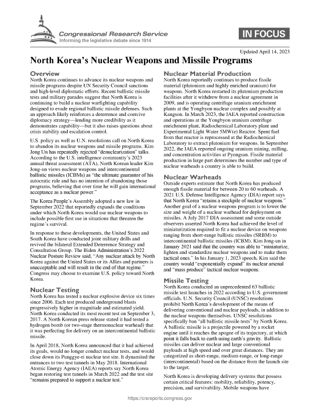 handle is hein.crs/govelhe0001 and id is 1 raw text is: 





Con   gressionol Research Service
nforming  the legislitive diebate since 1914


Updated April 14, 2023


North Korea's Nuclear Weapons and Missile Programs


Overview
North Korea continues to advance its nuclear weapons and
missile programs despite UN Security Council sanctions
and high-level diplomatic efforts. Recent ballistic missile
tests and military parades suggest that North Korea is
continuing to build a nuclear warfighting capability
designed to evade regional ballistic missile defenses. Such
an approach likely reinforces a deterrence and coercive
diplomacy strategy-lending more  credibility as it
demonstrates capability-but it also raises questions about
crisis stability and escalation control.
U.S. policy as well as U.N. resolutions call on North Korea
to abandon its nuclear weapons and missile programs. Kim
Jong Un has repeatedly rejected denuclearization talks.
According to the U.S. intelligence community's 2023
annual threat assessment (ATA), North Korean leader Kim
Jong-un views nuclear weapons and intercontinental
ballistic missiles (ICBMs) as the ultimate guarantor of his
autocratic rule and has no intention of abandoning those
programs, believing that over time he will gain international
acceptance as a nuclear power.
The Korea People's Assembly  adopted a new law in
September 2022  that reportedly expands the conditions
under which North Korea would use nuclear weapons to
include possible first use in situations that threaten the
regime's survival.
In response to these developments, the United States and
South Korea have conducted joint military drills and
revived the bilateral Extended Deterrence Strategy and
Consultation Group. The Biden Administration's 2022
Nuclear Posture Review said, Any nuclear attack by North
Korea against the United States or its Allies and partners is
unacceptable and will result in the end of that regime.
Congress may  choose to examine U.S. policy toward North
Korea.

Nucar Testing
North Korea has tested a nuclear explosive device six times
since 2006. Each test produced underground blasts
progressively higher in magnitude and estimated yield.
North Korea conducted its most recent test on September 3,
2017. A North Korean press release stated it had tested a
hydrogen bomb  (or two-stage thermonuclear warhead) that
it was perfecting for delivery on an intercontinental ballistic
missile.
In April 2018, North Korea announced that it had achieved
its goals, would no longer conduct nuclear tests, and would
close down its Punggye-ri nuclear test site. It dynamited the
entrances to two test tunnels in May 2018. International
Atomic  Energy Agency (IAEA)  reports say North Korea
began restoring test tunnels in March 2022 and the test site
remains prepared to support a nuclear test.


Nuclear Material Production
North Korea reportedly continues to produce fissile
material (plutonium and highly enriched uranium) for
weapons. North Korea restarted its plutonium production
facilities after it withdrew from a nuclear agreement in
2009, and is operating centrifuge uranium enrichment
plants at the Yongbyon nuclear complex and possibly at
Kangson. In March 2023, the IAEA reported construction
and operations at the Yongbyon uranium centrifuge
enrichment plant, Radiochemical Laboratory plant and
Experimental Light Water 5MW(e)  Reactor. Spent fuel
from that reactor is reprocessed at the Radiochemical
Laboratory to extract plutonium for weapons. In September
2022, the IAEA reported ongoing uranium mining, milling,
and concentration activities at Pyongsan. Fissile material
production in large part determines the number and type of
nuclear warheads a country is able to build.

Nuclear Warheads
Outside experts estimate that North Korea has produced
enough fissile material for between 20 to 60 warheads. A
2021 U.S. Defense Intelligence Agency (DIA) report says
that North Korea retains a stockpile of nuclear weapons.
Another goal of a nuclear weapons program is to lower the
size and weight of a nuclear warhead for deployment on
missiles. A July 2017 DIA assessment and some outside
observers asserted North Korea had achieved the level of
miniaturization required to fit a nuclear device on weapons
ranging from short-range ballistic missiles (SRBM) to
intercontinental ballistic missiles (ICBM). Kim Jong-un in
January 2021 said that the country was able to miniaturize,
lighten and standardize nuclear weapons and to make them
tactical ones. In his January 1, 2023 speech, Kim said the
country would exponentially expand its nuclear arsenal
and mass produce tactical nuclear weapons.

Missile   Testing
North Korea conducted an unprecedented 63 ballistic
missile test launches in 2022 according to U.S. government
officials. U.N. Security Council (UNSC) resolutions
prohibit North Korea's development of the means of
delivering conventional and nuclear payloads, in addition to
the nuclear weapons themselves. UNSC resolutions
specifically ban all ballistic missile tests by North Korea.
A ballistic missile is a projectile powered by a rocket
engine until it reaches the apogee of its trajectory, at which
point it falls back to earth using earth's gravity. Ballistic
missiles can deliver nuclear and large conventional
payloads at high speed and over great distances. They are
categorized as short-range, medium-range, or long-range
(intercontinental) based on the distance from the launch site
to the target.
North Korea is developing delivery systems that possess
certain critical features: mobility, reliability, potency,
precision, and survivability. Mobile weapons have



