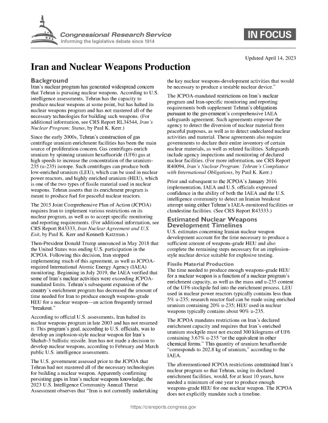 handle is hein.crs/govelhm0001 and id is 1 raw text is: 





            Congressional Research Service
            Informing I   e  flave  debate sine 1914




Iran and Nuclear Weapons Production


Background
Iran's nuclear program has generated widespread concern
that Tehran is pursuing nuclear weapons. According to U.S.
intelligence assessments, Tehran has the capacity to
produce nuclear weapons at some point, but has halted its
nuclear weapons program and has not mastered all of the
necessary technologies for building such weapons. (For
additional information, see CRS Report RL34544, Iran's
Nuclear Program: Status, by Paul K. Kerr.)
Since the early 2000s, Tehran's construction of gas
centrifuge uranium enrichment facilities has been the main
source of proliferation concern. Gas centrifuges enrich
uranium by spinning uranium hexafluoride (UF6) gas at
high speeds to increase the concentration of the uranium-
235 (u-235) isotope. Such centrifuges can produce both
low-enriched uranium (LEU), which can be used in nuclear
power reactors, and highly enriched uranium (HEU), which
is one of the two types of fissile material used in nuclear
weapons. Tehran asserts that its enrichment program is
meant to produce fuel for peaceful nuclear reactors.
The 2015 Joint Comprehensive Plan of Action (JCPOA)
requires Iran to implement various restrictions on its
nuclear program, as well as to accept specific monitoring
and reporting requirements. (For additional information, see
CRS  Report R43333, Iran Nuclear Agreement and U.S.
Exit, by Paul K. Kerr and Kenneth Katzman.)
Then-President Donald Trump announced  in May 2018 that
the United States was ending U.S. participation in the
JCPOA.  Following this decision, Iran stopped
implementing much  of this agreement, as well as JCPOA-
required International Atomic Energy Agency (IAEA)
monitoring. Beginning in July 2019, the IAEA verified that
some of Iran's nuclear activities were exceeding JCPOA-
mandated limits. Tehran's subsequent expansion of the
country's enrichment program has decreased the amount of
time needed for Iran to produce enough weapons-grade
HEU  for a nuclear weapon-an action frequently termed
breakout.
According to official U.S. assessments, Iran halted its
nuclear weapons program in late 2003 and has not resumed
it. This program's goal, according to U.S. officials, was to
develop an implosion-style nuclear weapon for Iran's
Shahab-3 ballistic missile. Iran has not made a decision to
develop nuclear weapons, according to February and March
public U.S. intelligence assessments.
The U.S. government assessed prior to the JCPOA that
Tehran had not mastered all of the necessary technologies
for building a nuclear weapon. Apparently confirming
persisting gaps in Iran's nuclear weapons knowledge, the
2023 U.S. Intelligence Community Annual Threat
Assessment observes that Iran is not currently undertaking


Updated April 14, 2023


the key nuclear weapons-development activities that would
be necessary to produce a testable nuclear device.
The JCPOA-mandated   restrictions on Iran's nuclear
program and Iran-specific monitoring and reporting
requirements both supplement Tehran's obligations
pursuant to the government's comprehensive IAEA
safeguards agreement. Such agreements empower the
agency to detect the diversion of nuclear material from
peaceful purposes, as well as to detect undeclared nuclear
activities and material. These agreements also require
governments to declare their entire inventory of certain
nuclear materials, as well as related facilities. Safeguards
include agency inspections and monitoring of declared
nuclear facilities. (For more information, see CRS Report
R40094, Iran 's Nuclear Program: Tehran 's Compliance
with International Obligations, by Paul K. Kerr.)
Prior and subsequent to the JCPOA's January 2016
implementation, IAEA and U.S. officials expressed
confidence in the ability of both the IAEA and the U.S.
intelligence community to detect an Iranian breakout
attempt using either Tehran's IAEA-monitored facilities or
clandestine facilities. (See CRS Report R43333.)



U.S. estimates concerning Iranian nuclear weapon
development account for the time necessary to produce a
sufficient amount of weapons-grade HEU and also
complete the remaining steps necessary for an implosion-
style nuclear device suitable for explosive testing.
Fisse  Materal   Production
The time needed to produce enough weapons-grade HEU
for a nuclear weapon is a function of a nuclear program's
enrichment capacity, as well as the mass and u-235 content
of the UF6 stockpile fed into the enrichment process. LEU
used in nuclear power reactors typically contains less than
5%  u-235; research reactor fuel can be made using enriched
uranium containing 20% u-235; HEU  used in nuclear
weapons  typically contains about 90% u-235.
The JCPOA   mandates restrictions on Iran's declared
enrichment capacity and requires that Iran's enriched
uranium stockpile must not exceed 300 kilograms of UF6
containing 3.67% u-235 or the equivalent in other
chemical forms. This quantity of uranium hexafluoride
corresponds to 202.8 kg of uranium, according to the
IAEA.
The aforementioned JCPOA  restrictions constrained Iran's
nuclear program so that Tehran, using its declared
enrichment facilities, would, for at least 10 years, have
needed a minimum  of one year to produce enough
weapons-grade HEU   for one nuclear weapon. The JCPOA
does not explicitly mandate such a timeline.


