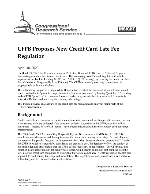 handle is hein.crs/govelht0001 and id is 1 raw text is: 







              Congressional                                                      ____
           Sa  Research Service






CFPB Proposes New Credit Card Late Fee

Regulation



April  18,  2023

On March  29, 2023, the Consumer Financial Protection Bureau (CFPB) issued a Notice of Proposed
Rulemaking to reduce late fees on credit cards. The rulemaking would amend Regulation Z, which
implements the Truth in Lending Act (TILA; 15 U.S.C. §§1601 et seq.), by reducing the credit card late
fee safe harbor to $8 (generally from $30 now). The CFPB is currently receiving comments on its
proposed rule before it is finalized.
This rulemaking is a part of a larger White House initiative called the President's Competition Council,
which is intended to promote competition in the American economy by limiting junk fees. According
to the CFPB, junk fees in consumer financial markets may include late fees, overdraft fees, out-of-
network ATM  fees, and inactivity fees, among other things.
This Insight provides an overview of the credit card fee regulation and analyzes major parts of the
CFPB's  proposed rule.


Background

Credit cards allow a consumer to pay for transactions using unsecured revolving credit, meaning the loan
is not secured with any collateral if the consumer defaults. According to the CFPB, over 180 million
consumers-roughly  70%  of U.S. adults-have credit cards, making it the most widely used consumer
credit product.
The 2009 Credit Card Accountability Responsibility and Disclosure Act (CARD Act; P.L. 111-24)
established new disclosure and fee requirements for credit cards, among other things. In particular, the
law requires that penalty fees, such as late payment fees, shall be reasonable and proportional. It tasks
the CFPB to establish standards by considering the creditor's cost, the deterrence effect, the conduct of
the cardholder, and other factors that the CFPB deems necessary or appropriate. The CFPB may also
establish a safe harbor amount for penalty fees, which would specify an amount that complies with the
law, allowing credit card companies to ensure that they are in compliance. A 2010 regulation adopted this
approach to limit penalty fees, adjusted for inflation. The regulation currently establishes a safe harbor of
$30 initially and $41 for each subsequent violation.

                                                                Congressional Research Service
                                                                  https://crsreports.congress.gov
                                                                                      IN12146

CRS INSIGHT
Prepared for Members and
Committees of Congress


