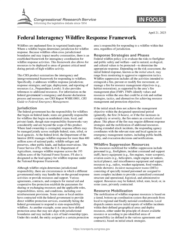 handle is hein.crs/govelix0001 and id is 1 raw text is: 





Congressional Research Service
Informing the legislitive diebate since 1914


April 21, 2023


Federal Interagency Wildfire Response Framework


Wildfires are unplanned fires in vegetated landscapes.
Where  a wildfire begins determines jurisdiction for wildfire
response. Because wildfires often cross jurisdictional
boundaries and may impact nearby communities, there is an
established framework for interagency coordination for
wildfire response activities. This framework also allows for
resources to be deployed to areas of greatest critical need
during periods of high wildfire activity.

This CRS  product summarizes the interagency and
intergovernmental framework for responding to wildfires.
Specifically, it addresses wildfire response jurisdiction;
response strategies; and type, deployment, and reporting of
resources (i.e., Preparedness Levels). It also provides
references to additional resources. For information on the
federal government's emergency and disaster declaration
process and resources, see CRS Report WMR10001,   CRS
Guide to Federal Emergency Management.

Jurisdktion
The federal government has the responsibility for wildfires
that begin on federal lands; states are generally responsible
for wildfires that begin on nonfederal (state, local, and
private) lands, though state responsibility frameworks vary
considerably and are beyond the scope of this product.
Where  land ownership is comingled, response efforts may
be managed  jointly across multiple federal, state, tribal, or
local agencies. At the federal level, the Department of the
Interior (DOI) manages wildfire response for more than 400
million acres of national parks, wildlife refuges and
preserves, other public lands, and Indian reservations. The
Forest Service (FS), within the U.S. Department of
Agriculture, manages wildfire response across the 193
million acres of the National Forest System. FS also is
designated as the lead agency for wildfire response under
the National Response Framework.

Although wildfire origin determines jurisdictional
responsibility, there are circumstances in which a different
governmental entity may handle the on-the-ground response
activities or provide resources and support. Various
agreements, contracts, and compacts for mutual aid and
cooperative fire protection establish the parameters for
sharing or exchanging resources and the applicable roles,
responsibilities, terms, and conditions, including cost
reimbursement provisions. Some states or local entities
have contracted with the federal government to provide
direct wildfire protection services, essentially hiring the
federal government to respond to state-responsibility
wildfires. As another example, some areas have defined
protection areas that may not align with jurisdictional
boundaries and may include a mix of land ownership types.
Under this model, the entity assigned to a certain protection


area is responsible for responding to a wildfire within that
area, regardless of jurisdiction.

Response Strategies and Phases
Federal wildfire policy is to evaluate the risks to firefighter
and public safety and welfare-and to natural, ecological,
and cultural values to be protected-to determine the
appropriate response. Depending on the risk assessment, the
initial federal response, known as the initial attack, may
range from monitoring to aggressive suppression tactics.
Wildfire suppression includes all the activities intended to
extinguish a fire, prevent or modify fire movement, or
manage  a fire for resource management objectives (e.g.,
habitat restoration), as supported by the area's fire
management  plan (FMP). FMPs  identify values and
resources within the area that could be at risk and outline
strategies, tactics, and alternatives for achieving resource
management   and protection objectives.

If the initial attack does not achieve the management
objective within the designated operational period
(generally, the first 24 hours), or if the fire increases in
complexity or severity, the fire enters an extended attack
phase. This phase of the fire may require different response
strategies and the mobilization of additional resources.
During extended attack incidents, the responding agency
coordinates with the relevant state and local agencies on
emergency  management  matters, including public health,
safety, and evacuation decisions and notifications.

Wildfire Su ppression Resources
The resources mobilized for wildfire suppression include
personnel (e.g., firefighters, incident command and support
staff), heavy equipment (e.g., fire engines, water scoopers),
aviation assets (e.g., helicopters, single engine air tankers,
tactical planes), and miscellaneous equipment and support
resources (e.g., radios, weather equipment, food vendors,
mobile showers). Incident management teams (IMTs)
consisting of specially trained personnel are assigned to
more complex  incidents to provide a centralized command
structure and operational, logistical, and administrative
support. Resources may be federal, tribal, state, local, or, in
some  cases, privately contracted.

Resource Mobilizaton
The mobilization of wildfire response resources is based on
a tiered, bottom-up coordination system that proceeds from
local to regional and finally national coordination. Local
dispatch centers receive initial reports of wildfire incidents
within their defined geographical areas and deploy
resources, either under the principle of closest available
resource or according to pre-identified areas of
responsibility (as defined in the various agreements and
contracts), based on initial attack strategies.


