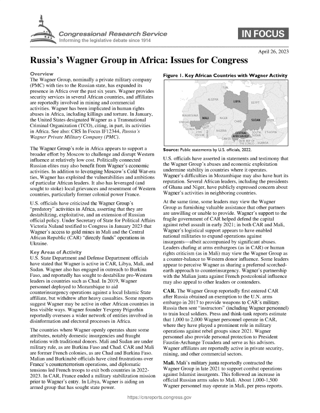 handle is hein.crs/govelkh0001 and id is 1 raw text is: 





Congr ssianaI Research Servict
informn  oth   oeisative debat sico 1914


April 26, 2023


Russia's Wagner Group in Africa: Issues for Congress


Lverview
The Wagner  Group, nominally a private military company
(PMC)  with ties to the Russian state, has expanded its
presence in Africa over the past six years. Wagner provides
security services in several African countries, and affiliates
are reportedly involved in mining and commercial
activities. Wagner has been implicated in human rights
abuses in Africa, including killings and torture. In January,
the United States designated Wagner as a Transnational
Criminal Organization (TCO), citing, in part, its activities
in Africa. See also: CRS In Focus IF12344, Russia's
Wagner  Private Military Company (PMC).

The Wagner  Group's role in Africa appears to support a
broader effort by Moscow to challenge and disrupt Western
influence at relatively low cost. Politically connected
Russian elites may also benefit from Wagner's economic
activities. In addition to leveraging Moscow's Cold War-era
ties, Wagner has exploited the vulnerabilities and ambitions
of particular African leaders. It also has leveraged (and
sought to stoke) local grievances and resentment of Western
countries, particularly former colonial power France.
U.S. officials have criticized the Wagner Group's
predatory activities in Africa, asserting that they are
destabilizing, exploitative, and an extension of Russian
official policy. Under Secretary of State for Political Affairs
Victoria Nuland testified to Congress in January 2023 that
Wagner's  access to gold mines in Mali and the Central
African Republic (CAR) directly funds operations in
Ukraine.
Key  Areas  of Activity
U.S. State Department and Defense Department officials
have stated that Wagner is active in CAR, Libya, Mali, and
Sudan. Wagner  also has engaged in outreach to Burkina
Faso, and reportedly has sought to destabilize pro-Western
leaders in countries such as Chad. In 2019, Wagner
personnel deployed to Mozambique to aid
counterinsurgency operations against a local Islamic State
affiliate, but withdrew after heavy casualties. Some reports
suggest Wagner may  be active in other African countries in
less visible ways. Wagner founder Yevgeny Prigozhin
reportedly oversees a wider network of entities involved in
disinformation and electoral processes in Africa.
The countries where Wagner openly operates share some
attributes, notably domestic insurgencies and fraught
relations with traditional donors. Mali and Sudan are under
military rule, as are Burkina Faso and Chad. CAR and Mali
are former French colonies, as are Chad and Burkina Faso.
Malian and Burkinabe officials have cited frustrations over
France's counterterrorism operations, and diplomatic
tensions led French troops to exit both countries in 2022-
2023. In CAR, France ended a military stabilization mission
prior to Wagner's entry. In Libya, Wagner is aiding an
armed group that has sought state power.


Figure 1. Key African Countries with Wagner   Activity


Source: Public statements by U.S. officials, 2022.
U.S. officials have asserted in statements and testimony that
the Wagner Group's abuses and economic exploitation
undermine  stability in countries where it operates.
Wagner's  difficulties in Mozambique may also have hurt its
reputation. Several African leaders, including the presidents
of Ghana and Niger, have publicly expressed concern about
Wagner's  activities in neighboring countries.
At the same time, some leaders may view the Wagner
Group  as furnishing valuable assistance that other partners
are unwilling or unable to provide. Wagner's support to the
fragile government of CAR helped defend the capital
against rebel assault in early 2021; in both CAR and Mali,
Wagner's logistical support appears to have enabled
national militaries to expand operations against
insurgents-albeit accompanied by significant abuses.
Leaders chafing at arms embargoes (as in CAR) or human
rights criticism (as in Mali) may view the Wagner Group as
a counter-balance to Western donor influence. Some leaders
appear to perceive Wagner as sharing a preferred scorched-
earth approach to counterinsurgency. Wagner's partnership
with the Malian junta against French postcolonial influence
may  also appeal to other leaders or contenders.
CAR.  The Wagner  Group reportedly first entered CAR
after Russia obtained an exemption to the U.N. arms
embargo  in 2017 to provide weapons to CAR's military.
Russia then sent instructors (including Wagner personnel)
to train local soldiers. Press and think-tank reports estimate
that 1,000 to 2,000 Wagner personnel operate in CAR,
where they have played a prominent role in military
operations against rebel groups since 2021. Wagner
personnel also provide personal protection to President
Faustin-Archange Touadera and serve as his advisors.
Wagner  affiliates are reportedly active in private security,
mining, and other commercial sectors.
Mali. Mali's military junta reportedly contracted the
Wagner  Group in late 2021 to support combat operations
against Islamist insurgents. This followed an increase in
official Russian arms sales to Mali. About 1,000-1,500
Wagner  personnel may operate in Mali, per press reports.


0



