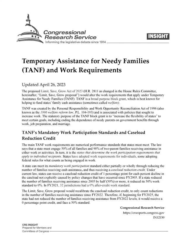 handle is hein.crs/govelkm0001 and id is 1 raw text is: 







              Congressional                                                     ____
          ~ Research Service






Temporary Assistance for Needy Families

(TANF) and Work Requirements



Updated April 26, 2023
The proposed Limit, Save, Grow Act of 2023 (H.R. 2811 as changed in the House Rules Committee,
hereinafter, Limit, Save, Grow proposal) would alter the work requirements that apply under Temporary
Assistance for Needy Families (TANF). TANF is a broad purpose block grant, which is best known for
helping to fund states' family cash assistance (sometimes called welfare).
TANF  was created by the Personal Responsibility and Work Opportunity Reconciliation Act of 1996 (also
known as the 1996 welfare reform law; P.L. 104-193) and is associated with policies that sought to
increase work. The statutory purpose of the TANF block grant is to increase the flexibility of states to
meet certain goals, including ending the dependence of needy parents on government benefits through
work, job preparation, and marriage.

TANF's Mandatory Work Participation Standards and Caseload
Reduction Credit

The main TANF  work requirements are numerical performance standards that states must meet. The law
says that a state must engage 50% of all families and 90% of two-parent families receiving assistance in
either work or activities. In turn, it is the states that determine the work participation requirements that
apply to individual recipients. States have adopted work requirements for individuals, some adopting
federal rules for what counts as being engaged in work.
A state can meet its mandatory work participation standard either partially or wholly through reducing the
number of families receiving cash assistance, and thus receiving a caseload reduction credit. Under
current law, states can receive a caseload reduction credit of 1 percentage point for each percent decline in
the caseload not explicitly caused by policy changes that have occurred since FY2005. If a state reduced
the number of families receiving assistance since 2005 by half (50%) or more, it reduced its 50% work
standard to 0%. In FY2021, 32 jurisdictions had a 0% after-credit work standard.
The Limit, Save, Grow proposal would recalibrate the caseload reduction credit, to only count reductions
in the number of families receiving assistance since FY2022. Therefore, if, beginning for FY2025, the
state had not reduced the number of families receiving assistance from FY2022 levels, it would receive a
0 percentage point credit, and face a 50% standard.
                                                               Congressional Research Service
                                                               https://crsreports.congress.gov
                                                                                    IN12150

CRS INSIGHT
Prepared for Members and
Committees of Congress


