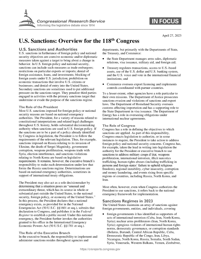 handle is hein.crs/govelku0001 and id is 1 raw text is: 





Congressional Research Service
nforming  the legislitive debate since 1914


April 27, 2023


U.S. Sanctions: Overview for the 118th Congress


U.S.   Sanctions and Authorites
U.S. sanctions in furtherance of foreign policy and national
security objectives are coercive economic and/or diplomatic
measures taken against a target to bring about a change in
behavior. In U.S. foreign policy and national security,
sanctions can include such measures as trade embargoes;
restrictions on particular exports or imports; denial of
foreign assistance, loans, and investments; blocking of
foreign assets under U.S. jurisdiction; prohibition on
economic  transactions that involve U.S. citizens or
businesses; and denial of entry into the United States.
Secondary  sanctions are sometimes used to put additional
pressure on the sanctions target. They penalize third parties
engaged in activities with the primary sanctions target that
undermine  or evade the purpose of the sanctions regime.

The  Role  of the President
Most U.S. sanctions imposed for foreign policy or national
security reasons are based on national emergency
authorities. The President, for a variety of reasons related to
constitutional interpretations and related legal challenges
throughout U.S. history, holds substantial decisionmaking
authority when sanctions are used in U.S. foreign policy. If
the sanctions are to be a part of a policy already identified
by Congress in legislation, the President is to follow the
requirements of the relevant legislation. Thus, for example,
sanctions imposed on Russia relating to its invasion of
Ukraine, the death of Sergei Magnitsky, government
corruption, weapons proliferation, weapons trade with
Syria, election interference, and sanctions violations
relating to North Korea are based on legislative
requirements. It remains, however, the executive branch's
responsibility to make each determination under law that
forms the Russia sanctions regime. Determinations are
based on national emergency authorities, sometimes in
support of international treaty obligations.

The President may also act as a sole decisionmaker by
determining that a situation poses an unusual and
extraordinary threat, which has its source in whole or
substantial part outside the United States, to the national
security, foreign policy, or economy of the United States.
In this process, the President declares that a national
emergency  exists, as provided for in the National
Emergencies  Act (50 U.S.C. §§1601 et seq.), submits that
declaration to Congress, and publishes it in the Federal
Register to establish a public record. Under this national
emergency, the President further invokes the authorities
granted to his office in the International Emergency
Economic  Powers Act (50 U.S.C. §§1701 et seq.).

The  Roe   of the Executive  Branch
In the executive branch, the responsibility to implement and
administer sanctions resides throughout agencies and


departments, but primarily with the Departments of State,
the Treasury, and Commerce:
*  the State Department manages arms sales, diplomatic
   relations, visa issuance, military aid, and foreign aid;
*  Treasury regulates transactions, access to U.S.-based
   assets, use of the U.S. dollar and U.S. banking system,
   and the U.S. voice and vote in the international financial
   institutions; and
*  Commerce   oversees export licensing and implements
   controls coordinated with partner countries.
To a lesser extent, other agencies have a role particular to
their own missions. The Department of Justice prosecutes
sanctions evasion and violations of sanctions and export
laws. The Department of Homeland  Security oversees
customs affecting importation and has a supporting role to
the State Department in visa issuance. The Department of
Energy has a role in overseeing obligations under
international nuclear agreements.

The  Role  of Congress
Congress has a role in defining the objectives to which
sanctions are applied. As part of this responsibility,
Congress enacts legislation to authorize, or in some
instances to require, the President to take action to address
foreign policy and national security concerns. Congress has,
for example, taken the lead in writing into legislation the
authority for the President or executive branch to use
sanctions to address military coups d'dtat, weapons
proliferation, international terrorism, illicit narcotics
trafficking, human rights abuses (including trafficking in
persons and foreign states' failure to uphold religious
freedom), regional instability, cyber insecurity, corruption
and money  laundering, and events rising from specific
regions or countries, including Russia, North Korea, and
Iran.

Most often, however, even when Congress authorizes the
President to use sanctions, it refers back to the national
emergency  framework  for implementation.

San   tions   Regimes in 2023
The United States maintains an array of sanctions against
foreign governments, entities, and individuals, covering
  foreign governments it has identified as supporters of
   acts of international terrorism (Cuba, Iran, North Korea,
   Syria); nuclear arms proliferators (Iran, North Korea,
   Syria); egregious violators of international human rights
   norms, democratic governance, or corruption standards
   (Belarus, Burundi, Central African Republic, Cuba,
   Democratic  Republic of the Congo, Iran, Libya,
   Nicaragua, North Korea, Russia, Somalia, South Sudan,
   Syria, Venezuela, Western Balkans, Yemen, Zimbabwe,


