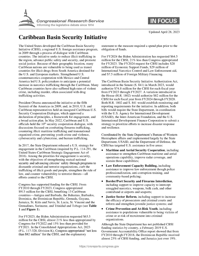 handle is hein.crs/govello0001 and id is 1 raw text is: 





            Congressional Research Service
            informning 1hw iegisIathve debate sinco 1914



Caribbean Basin Security Initiative


Updated April 28, 2023


The United States developed the Caribbean Basin Security
Initiative (CBSI), a regional U.S. foreign assistance program,
in 2009 through a process of dialogue with Caribbean
countries. The initiative seeks to reduce illicit trafficking in
the region, advance public safety and security, and promote
social justice. Because of their geographic location, many
Caribbean nations are vulnerable to being used as transit
countries for illicit drugs from South America destined for
the U.S. and European markets. Strengthened U.S.
counternarcotics cooperation with Mexico and Central
America led U.S. policymakers to anticipate a potential
increase in narcotics trafficking through the Caribbean. Many
Caribbean countries have also suffered high rates of violent
crime, including murder, often associated with drug
trafficking activities.

President Obama announced  the initiative at the fifth
Summit  of the Americas in 2009, and, in 2010, U.S. and
Caribbean representatives held an inaugural Caribbean-U.S.
Security Cooperation Dialogue, which approved a
declaration of principles, a framework for engagement, and
a broad action plan. In May 2022, Caribbean and U.S.
officials held the 10th security cooperation dialogue, with
discussions focused on combatting firearms trafficking,
countering illicit maritime trafficking and transnational
organized crime, preventing youth crime and violence,
cybersecurity and cybercrime, and human trafficking.

In 2017, the State Department released a U.S. strategy for
engagement  in the Caribbean (required by P.L. 114-291, the
United States-Caribbean Strategic Engagement Act of
2016). Among  the priorities for engagement is security,
with the objectives of strengthening mutual national
security and advancing citizens' safety through programs to
dismantle criminal and terrorist organizations, curb the
trafficking of illicit goods and people, strengthen the rule of
law, and counter vulnerability to terrorist threats-all
efforts central to the CBSI.

Congress has supported funding for the CBSI. From
FY2010  through FY2023, Congress appropriated
$913 million for the CBSI, benefiting 13 Caribbean
countries-Antigua  and Barbuda, the Bahamas, Barbados,
Dominica, the Dominican Republic, Grenada, Guyana,
Jamaica, St. Kitts and Nevis, St. Lucia, St. Vincent and the
Grenadines, Suriname, and Trinidad and Tobago (see Table
1 and Figure 1).

For FY2023, the Biden Administration requested $63.5
million for the CBSI, almost 21% less than appropriated by
Congress for FY2022 and 15%  less than provided for
FY2021.  In the Consolidated Appropriations Act, 2023
(P.L. 117-328, Division K), Congress appropriated not less
than $82 million for the CBSI, and the explanatory


statement to the measure required a spend plan prior to the
obligation of funds.

For FY2024  the Biden Administration has requested $64.5
million for the CBSI, 21% less than Congress appropriated
for FY2023. The FY2024  request for CBSI includes $28
million of Economic Support Funds, $29 million of
International Narcotics Control and Law Enforcement aid,
and $7.5 million of Foreign Military Financing.

The Caribbean Basin Security Initiative Authorization Act,
introduced in the Senate (S. 841) in March 2023, would
authorize $74.8 million for the CBSI for each fiscal year
from FY2023  through FY2027.  A variation introduced in
the House (H.R. 1802) would authorize $82 million for the
CBSI  for each fiscal year from FY2024 through FY2028.
Both H.R. 1802 and S. 841 would establish monitoring and
reporting requirements for the initiative. In addition, both
bills would require the State Department, in coordination
with the U.S. Agency for International Development
(USAID),  the Inter-American Foundation, and the U.S.
International Development Finance Corporation to submit a
strategy to prioritize efforts to increase disaster response
and resilience.

Coordinated by the State Department's Bureau of Western
Hemisphere  affairs and implemented largely by the State
Department, USAID,  and the Department of Defense, the
CBSI  has targeted U.S. assistance in five areas:
  Maritime  and Aerial Security Cooperation, including
   assistance to strengthen Caribbean maritime and aerial
   operations capability, improve radar coverage, and
   sustain those capabilities;
  Law  Enforcement  Capacity  Building, including
   assistance to improve law enforcement though police
   professionalization, anti-corruption training, and
   community-based  policing;
  Border/Port  Security and Firearms Interdiction,
   including support to improve capacity to intercept
   smuggled  narcotics, weapons, bulk cash, and other
   contraband at airports and seaports;
  Justice Sector Reform, including support to increase
   the efficacy of prosecutors and criminal courts and
   reform and strengthen juvenile justice systems; and
  Crime  Prevention and At-Risk  Youth, including
   assistance to populations vulnerable to being victims of
   crime or at risk of recruitment into criminal
   organizations.
Although the State Department has not published CBSI
funding statistics by country, a February 2019 U.S.
Government  Accountability Office report showed that from
FY2010  through FY2018, the Dominican  Republic received
almost 23%  of CBSI funding, and Jamaica just over 19%.



