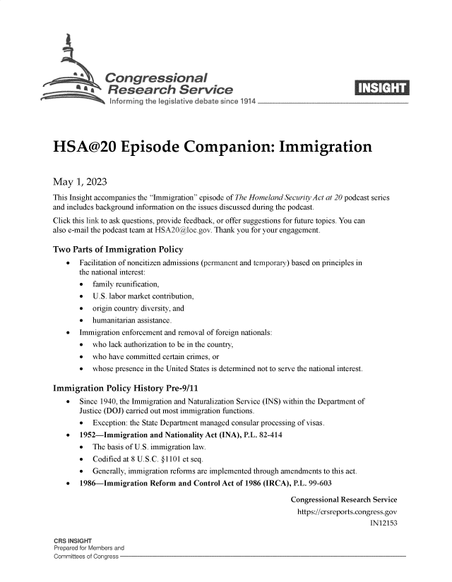 handle is hein.crs/govells0001 and id is 1 raw text is: 








              Congressional                                                    ____
       * ' Research Service






HSA@20 Episode Companion: Immigration



May   1, 2023

This Insight accompanies the Immigration episode of The Homeland Security Act at 20 podcast series
and includes background information on the issues discussed during the podcast.
Click this link to ask questions, provide feedback, or offer suggestions for future topics. You can
also e-mail the podcast team at HSA20@ loc.gov. Thank you for your engagement.

Two  Parts of Immigration   Policy
      Facilitation of noncitizen admissions (permanent and temporary) based on principles in
       the national interest:
       *  family reunification,
       *  U.S. labor market contribution,
       *  origin country diversity, and
       *  humanitarian assistance.
      Immigration enforcement and removal of foreign nationals:
       *  who  lack authorization to be in the country,
       *  who  have committed certain crimes, or
       *  whose presence in the United States is determined not to serve the national interest.

Immigration   Policy History  Pre-9/11
      Since 1940, the Immigration and Naturalization Service (INS) within the Department of
       Justice (DOJ) carried out most immigration functions.
       -  Exception: the State Department managed consular processing of visas.
      1952-Immigration   and Nationality Act (INA), P.L. 82-414
       *  The basis of U.S. immigration law.
       *   Codified at 8 U.S.C. @1101 et seq.
       *  Generally, immigration reforms are implemented through amendments to this act.
      1986-Immigration   Reform and Control Act of 1986 (IRCA), P.L. 99-603

                                                               Congressional Research Service
                                                               https://crsreports.congress.gov
                                                                                    IN12153

CRS INSIGHT
Prepared for Members and
Committees of Congress


