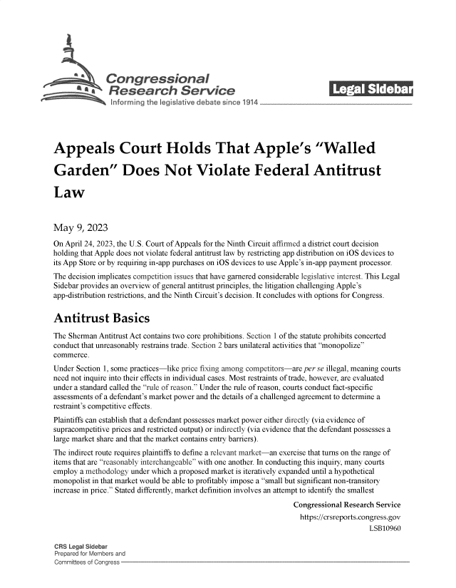 handle is hein.crs/goveloe0001 and id is 1 raw text is: 







              Congressional
           SA  Research Service






Appeals Court Holds That Apple's Walled

Garden Does Not Violate Federal Antitrust

Law



May   9, 2023

On April 24, 2023, the U.S. Court of Appeals for the Ninth Circuit affirmed a district court decision
holding that Apple does not violate federal antitrust law by restricting app distribution on iOS devices to
its App Store or by requiring in-app purchases on iOS devices to use Apple's in-app payment processor.
The decision implicates competition issues that have garnered considerable legislative interest. This Legal
Sidebar provides an overview of general antitrust principles, the litigation challenging Apple's
app-distribution restrictions, and the Ninth Circuit's decision. It concludes with options for Congress.


Antitrust Basics

The Sherman Antitrust Act contains two core prohibitions. Section 1 of the statute prohibits concerted
conduct that unreasonably restrains trade. Section 2 bars unilateral activities that monopolize
commerce.
Under Section 1, some practices-like price fixing among competitors-are per se illegal, meaning courts
need not inquire into their effects in individual cases. Most restraints of trade, however, are evaluated
under a standard called the rule of reason. Under the rule of reason, courts conduct fact-specific
assessments of a defendant's market power and the details of a challenged agreement to determine a
restraint's competitive effects.
Plaintiffs can establish that a defendant possesses market power either directly (via evidence of
supracompetitive prices and restricted output) or indirectly (via evidence that the defendant possesses a
large market share and that the market contains entry barriers).
The indirect route requires plaintiffs to define a relevant market-an exercise that turns on the range of
items that are reasonably interchangeable with one another. In conducting this inquiry, many courts
employ a methodology under which a proposed market is iteratively expanded until a hypothetical
monopolist in that market would be able to profitably impose a small but significant non-transitory
increase in price. Stated differently, market definition involves an attempt to identify the smallest
                                                                Congressional Research Service
                                                                  https://crsreports.congress.gov
                                                                                    LSB10960

CRS Legal Sidebar
Prepared for Members and
Committees of Congress


