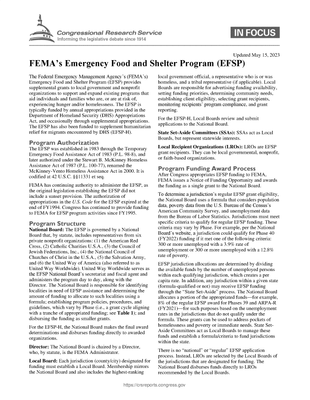 handle is hein.crs/govelqb0001 and id is 1 raw text is: 





         Congressional Research Service
A 6 Informing the IegisIative   debate since 1914


0


                                                                                          Updated May  15, 2023

FEMA's Emergency Food and Shelter Program (EFSP)


The Federal Emergency Management  Agency's (FEMA's)
Emergency  Food and Shelter Program (EFSP) provides
supplemental grants to local government and nonprofit
organizations to support and expand existing programs that
aid individuals and families who are, or are at risk of,
experiencing hunger and/or homelessness. The EFSP is
typically funded by annual appropriations provided in the
Department of Homeland Security (DHS) Appropriations
Act, and occasionally trough supplemental appropriations.
The EFSP  has also been funded to supplement humanitarian
relief for migrants encountered by DHS (EFSP-H).

Programn Authorization
The EFSP  was established in 1983 through the Temporary
Emergency  Food Assistance Act of 1983 (P.L. 98-8), and
later authorized under the Stewart B. McKinney Homeless
Assistance Act of 1987 (P.L. 100-77), renamed the
McKinney-Vento  Homeless  Assistance Act in 2000. It is
codified at 42 U.S.C. §§11331 et seq.
FEMA   has continuing authority to administer the EFSP, as
the original legislation establishing the EFSP did not
include a sunset provision. The authorization of
appropriations in the U.S. Code for the EFSP expired at the
end of FY1994. Congress has continued to provide funding
to FEMA  for EFSP program activities since FY1995.

Program      Structure
National Board: The EFSP  is governed by a National
Board that, by statute, includes representatives from six
private nonprofit organizations: (1) the American Red
Cross, (2) Catholic Charities U.S.A., (3) the Council of
Jewish Federations, Inc., (4) the National Council of
Churches of Christ in the U.S.A., (5) the Salvation Army,
and (6) the United Way of America (also referred to as
United Way Worldwide). United Way  Worldwide serves as
the EFSP National Board's secretariat and fiscal agent and
administers the program day to day, along with the
Director. The National Board is responsible for identifying
localities in need of EFSP assistance and determining the
amount of funding to allocate to such localities using a
formula; establishing program policies, procedures, and
guidelines, which vary by Phase (i.e., a grant cycle aligning
with a tranche of appropriated funding; see Table 1); and
disbursing the funding as smaller grants.
For the EFSP-H, the National Board makes the final award
determinations and disburses funding directly to awarded
organizations.
Director: The National Board is chaired by a Director,
who, by statute, is the FEMA Administrator.
Local Board: Each jurisdiction (county/city) designated for
funding must establish a Local Board. Membership mirrors
the National Board and also includes the highest-ranking


local government official, a representative who is or was
homeless, and a tribal representative (if applicable). Local
Boards are responsible for advertising funding availability,
setting funding priorities, determining community needs,
establishing client eligibility, selecting grant recipients,
monitoring recipients' program compliance, and grant
reporting.
For the EFSP-H, Local Boards review and submit
applications to the National Board.
State Set-Aside Committees (SSAs): SSAs act as Local
Boards, but represent statewide interests.
Local Recipient Organizations (LROs): LROs  are EFSP
grant recipients. They can be local governmental, nonprofit,
or faith-based organizations.

Programn Funding Award Process
After Congress appropriates EFSP funding to FEMA,
FEMA   issues a Notice of Funding Opportunity and awards
the funding as a single grant to the National Board.
To determine a jurisdiction's regular EFSP grant eligibility,
the National Board uses a formula that considers population
data, poverty data from the U.S. Bureau of the Census's
American Community   Survey, and unemployment data
from the Bureau of Labor Statistics. Jurisdictions must meet
specific criteria to qualify for regular EFSP funding. These
criteria may vary by Phase. For example, per the National
Board's website, a jurisdiction could qualify for Phase 40
(FY2022) funding if it met one of the following criteria:
300 or more unemployed with a 3.9% rate of
unemployment  or 300 or more unemployed with a 12.8%
rate of poverty.
EFSP jurisdiction allocations are determined by dividing
the available funds by the number of unemployed persons
within each qualifying jurisdiction, which creates a per
capita rate. In addition, any jurisdiction within a given state
(formula-qualified or not) may receive EFSP funding
through the State Set-Aside process. The National Board
allocates a portion of the appropriated funds-for example,
8%  of the regular EFSP award for Phases 39 and ARPA-R
(FY2021)-for  such purposes based on the unemployment
rates in the jurisdictions that do not qualify under the
formula. These grants can be used to address pockets of
homelessness and poverty or immediate needs. State Set-
Aside Committees act as Local Boards to manage these
funds and establish a formula/criteria to fund jurisdictions
within the state.
There is no national or regular EFSP application
process. Instead, LROs are selected by the Local Boards of
the jurisdictions that are designated for funding. The
National Board disburses funds directly to LROs
recommended  by the Local Boards.


