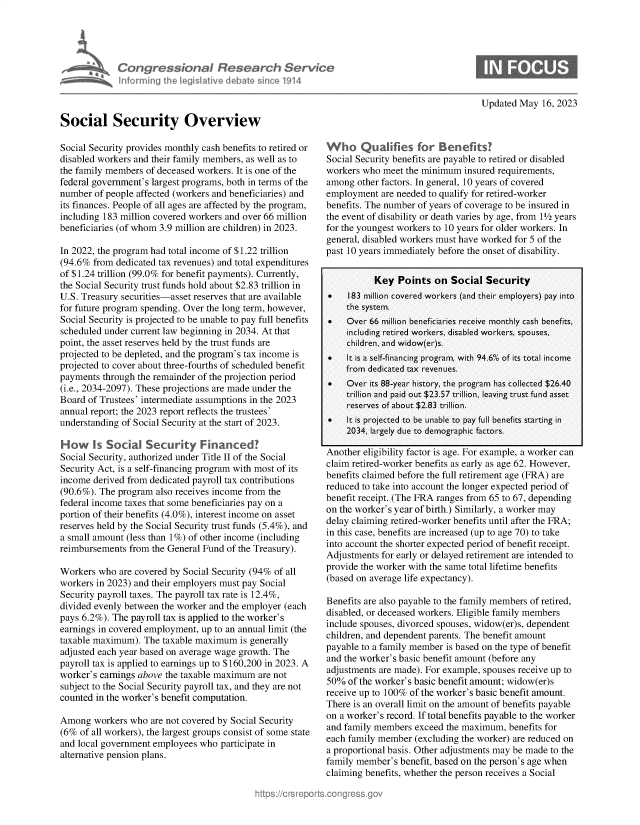 handle is hein.crs/govelqf0001 and id is 1 raw text is: 





Con ressiona R tes
infurming  he~ egsaive  d ba


oh  Ser/ce
  a 1914


Updated May  16, 2023


Social Security Overview

Social Security provides monthly cash benefits to retired or
disabled workers and their family members, as well as to
the family members of deceased workers. It is one of the
federal government's largest programs, both in terms of the
number  of people affected (workers and beneficiaries) and
its finances. People of all ages are affected by the program,
including 183 million covered workers and over 66 million
beneficiaries (of whom 3.9 million are children) in 2023.

In 2022, the program had total income of $1.22 trillion
(94.6% from  dedicated tax revenues) and total expenditures
of $1.24 trillion (99.0% for benefit payments). Currently,
the Social Security trust funds hold about $2.83 trillion in
U.S. Treasury securities-asset reserves that are available
for future program spending. Over the long term, however,
Social Security is projected to be unable to pay full benefits
scheduled under current law beginning in 2034. At that
point, the asset reserves held by the trust funds are
projected to be depleted, and the program's tax income is
projected to cover about three-fourths of scheduled benefit
payments  through the remainder of the projection period
(i.e., 2034-2097). These projections are made under the
Board of Trustees' intermediate assumptions in the 2023
annual report; the 2023 report reflects the trustees'
understanding of Social Security at the start of 2023.

How Is Social Security Financed?
Social Security, authorized under Title II of the Social
Security Act, is a self-financing program with most of its
income derived from dedicated payroll tax contributions
(90.6%). The program also receives income from the
federal income taxes that some beneficiaries pay on a
portion of their benefits (4.0%), interest income on asset
reserves held by the Social Security trust funds (5.4%), and
a small amount (less than 1%) of other income (including
reimbursements from  the General Fund of the Treasury).

Workers  who are covered by Social Security (94% of all
workers in 2023) and their employers must pay Social
Security payroll taxes. The payroll tax rate is 12.4%,
divided evenly between the worker and the employer (each
pays 6.2%). The payroll tax is applied to the worker's
earnings in covered employment, up to an annual limit (the
taxable maximum).  The taxable maximum  is generally
adjusted each year based on average wage growth. The
payroll tax is applied to earnings up to $160,200 in 2023. A
worker's earnings above the taxable maximum are not
subject to the Social Security payroll tax, and they are not
counted in the worker's benefit computation.

Among   workers who are not covered by Social Security
(6%  of all workers), the largest groups consist of some state
and local government employees who  participate in
alternative pension plans.


Who Quahfies for Benefits?
Social Security benefits are payable to retired or disabled
workers who  meet the minimum  insured requirements,
among  other factors. In general, 10 years of covered
employment  are needed to qualify for retired-worker
benefits. The number of years of coverage to be insured in
the event of disability or death varies by age, from 1½ years
for the youngest workers to 10 years for older workers. In
general, disabled workers must have worked for 5 of the
past 10 years immediately before the onset of disability.


           Key  Points  on  Social  Security
 .   183 million covered workers (and their employers) pay into
     the system.
 .   Over 66 million beneficiaries receive monthly cash benefits,
     including retired workers, disabled workers, spouses,
     children, and widow(er)s.
 .   It is a self-financing program, with 94.6% of its total income
     from dedicated tax revenues.
    Over its 88-year history, the program has collected $26.40
     trillion and paid out $23.57 trillion, leaving trust fund asset
     reserves of about $2.83 trillion.
    It is projected to be unable to pay full benefits starting in
     2034, largely due to demographic factors.

Another eligibility factor is age. For example, a worker can
claim retired-worker benefits as early as age 62. However,
benefits claimed before the full retirement age (FRA) are
reduced to take into account the longer expected period of
benefit receipt. (The FRA ranges from 65 to 67, depending
on the worker's year of birth.) Similarly, a worker may
delay claiming retired-worker benefits until after the FRA;
in this case, benefits are increased (up to age 70) to take
into account the shorter expected period of benefit receipt.
Adjustments for early or delayed retirement are intended to
provide the worker with the same total lifetime benefits
(based on average life expectancy).

Benefits are also payable to the family members of retired,
disabled, or deceased workers. Eligible family members
include spouses, divorced spouses, widow(er)s, dependent
children, and dependent parents. The benefit amount
payable to a family member is based on the type of benefit
and the worker's basic benefit amount (before any
adjustments are made). For example, spouses receive up to
50%  of the worker's basic benefit amount; widow(er)s
receive up to 100% of the worker's basic benefit amount.
There is an overall limit on the amount of benefits payable
on a worker's record. If total benefits payable to the worker
and family members  exceed the maximum,  benefits for
each family member  (excluding the worker) are reduced on
a proportional basis. Other adjustments may be made to the
family member's  benefit, based on the person's age when
claiming benefits, whether the person receives a Social


