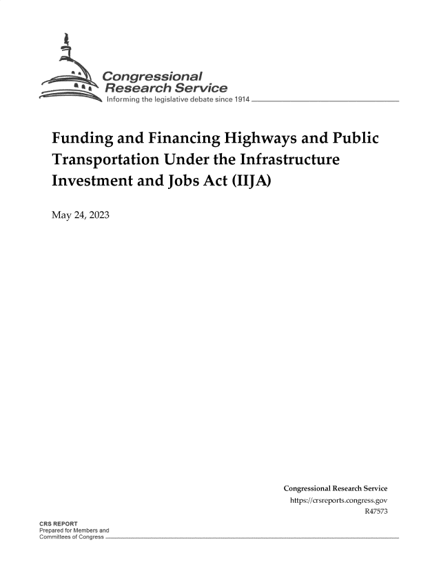 handle is hein.crs/govelsz0001 and id is 1 raw text is: 







         Con gressionaI
         Research Service




Funding and Financing Highways and Public

Transportation Under the Infrastructure

Investment and Jobs Act (IIJA)


May 24, 2023


Congressional Research Service
https://crsreports.congress.gov
              R47573


CRS REPORT
Prepared for Members and
Comnrnit tees of Congress-


