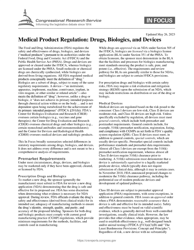 handle is hein.crs/goveltx0001 and id is 1 raw text is: 




Con re &on I flesedrch Service
horniig Aecji ivede a~m 'e1914


0


                                                                                           Updated May  26, 2023

Medical Product Regulation: Drugs, Biologics, and Devices


The Food and Drug Administration (FDA) regulates the
safety and effectiveness of drugs, biologics, and devices
(medical products) pursuant to its authorities under the
Federal Food, Drug and Cosmetic Act (FFDCA) and the
Public Health Service Act (PHSA). Drugs and devices are
approved or cleared under the FFDCA, whereas biologics
are licensed under the PHSA. Small molecule or chemical
drugs are chemically synthesized, while biologics are
derived from living organisms. All FDA-regulated medical
products conceptually meet the definition of drug.
Biologics are a subset of drugs, subject to many of the same
regulatory requirements. A device-an instrument,
apparatus, implement, machine, contrivance, implant, in
vitro reagent, or other similar or related article-also
meets the definition of drug; however, unlike a drug or
biologic, it does not achieve its primary intended purposes
through chemical action within or on the body ... and is not
dependent upon being metabolized for the achievement of
its primary intended purposes (FFDCA §201(h)). FDA's
Center for Biologics Evaluation and Research (CBER)
oversees certain biologics (e.g., vaccines and gene
therapies); the Center for Drug Evaluation and Research
(CDER)  oversees chemical drugs and other biologics (e.g.,
certain monoclonal antibodies and immunomodulators);
and the Center for Devices and Radiological Health
(CDRH)  oversees medical devices and radiologic products.

This In Focus broadly summarizes selected differences in
statutory requirements among drugs, biologics, and devices.
It does not address every difference and is not meant to be a
comprehensive analysis of requirements.

Premarket Requfrements
Under most circumstances, drugs, devices, and biologics
may be marketed only if they have been approved, cleared,
or licensed by FDA.

Prescription  Drugs  and Biologics
To market a new drug, the sponsor (generally the
manufacturer) must submit to FDA for review a new drug
application (NDA) demonstrating that the drug is safe and
effective for its proposed use. FDA has some discretion
when  determining what evidence is necessary for NDA
approval. During review, FDA officials evaluate the drug's
safety and effectiveness (derived from clinical trials) for its
intended use; adequacy of manufacturing methods to ensure
the drug's identity, strength, quality, and purity; and
accuracy of the proposed labeling. Sponsors for both drug
and biologic products must comply with current good
manufacturing practice (CGMP) regulations, which provide
minimum  requirements for the methods, facilities, and
controls used in manufacturing.


While drugs are approved via an NDA under Section 505 of
the FFDCA,  biologics are licensed via a biologics license
application (BLA) under Section 351 of the PHSA. To
obtain licensure, the sponsor must demonstrate in the BLA
that the facilities and processes for biologics manufacturing
meet standards ensuring the product is safe, pure, and
potent (i.e., effective). The requirements and review
pathway for BLAs are generally similar to those for NDAs,
and biologics are subject to certain FFDCA provisions.

For prescription drugs and biologics with certain safety
risks, FDA may require a risk evaluation and mitigation
strategy (REMS) upon the submission of an NDA, which
may  include restrictions on distribution or use of the drug or
biologic.

Medical  Devices
Medical devices are regulated based on the risk posed to the
consumer: Class I devices are low-risk, Class II devices are
moderate-risk, and Class III devices are high-risk. Unless
specifically excluded by regulation, all devices must meet
general controls, which include both premarket and
postmarket requirements. General controls include, for
example, 510(k) premarket notification, registration, listing,
and compliance with CGMPs  as set forth in FDA's quality
system regulation (QSR). Class II devices must meet, in
addition to general controls, special controls, which are
usually device-specific. Premarket special controls include
performance standards and premarket data requirements.
Almost all Class I devices are exempt from the 510(k)
premarket notification requirement, whereas almost all
Class II devices require 510(k) clearance prior to
marketing. A 510(k) submission must demonstrate that a
device is substantially equivalent to a legally marketed
predicate device, which typically does not require
submission of clinical data, although it may in certain cases.
In November  2018, FDA announced  proposed changes to
modernize the 510(k) clearance pathway, including the
preferential use of modern predicate devices and
development of updated pathways.

Class III devices are subject to premarket approval
application (PMA) requirements, with some exceptions, in
addition to general controls. FDA issues an approval order
when  a PMA  demonstrates reasonable assurance that a
device is safe and effective for its intended use(s). Safety
and effectiveness must be based on valid scientific
evidence, which is generally derived from well-controlled
investigations, usually clinical trials. However, the law
provides that other evidence, when appropriate, may be
used to establish effectiveness (e.g., well-designed bench
and/or animal testing) (FFDCA §513(a)(3)(B) and The
Least Burdensome  Provisions: Concept and Principles).
Regardless of risk, a new device with no substantially



