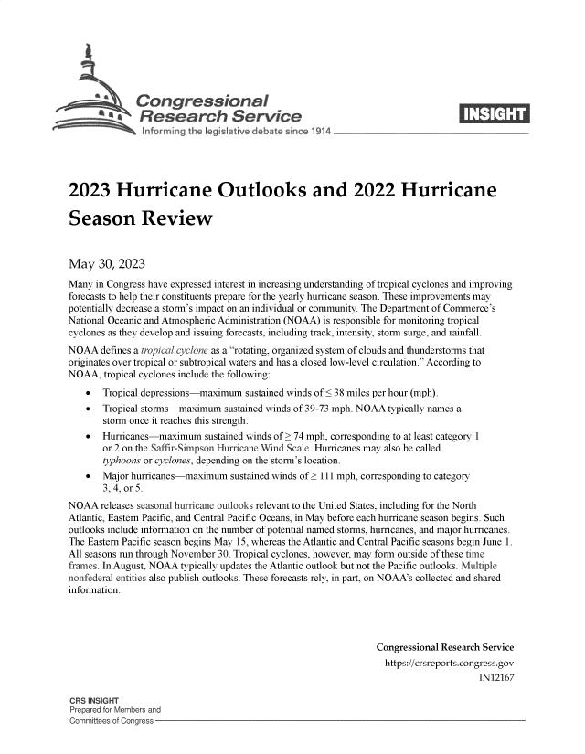 handle is hein.crs/goveluo0001 and id is 1 raw text is: 







              Congressional                                                     ____
           ~   Research Service






2023 Hurricane Outlooks and 2022 Hurricane

Season Review



May   30, 2023

Many  in Congress have expressed interest in increasing understanding of tropical cyclones and improving
forecasts to help their constituents prepare for the yearly hurricane season. These improvements may
potentially decrease a storm's impact on an individual or community. The Department of Commerce's
National Oceanic and Atmospheric Administration (NOAA) is responsible for monitoring tropical
cyclones as they develop and issuing forecasts, including track, intensity, storm surge, and rainfall.
NOAA   defines a tropical cyclone as a rotating, organized system of clouds and thunderstorms that
originates over tropical or subtropical waters and has a closed low-level circulation. According to
NOAA,  tropical cyclones include the following:
      Tropical depressions-maximum  sustained winds of < 38 miles per hour (mph).
      Tropical storms-maximum  sustained winds of 39-73 mph. NOAA typically names a
       storm once it reaches this strength.
      Hurricanes-maximum   sustained winds of> 74 mph, corresponding to at least category 1
       or 2 on the Saffir-Simpson Hurricane Wind Scale. Hurricanes may also be called
       typhoons or cyclones, depending on the storm's location.
      Major hurricanes-maximum  sustained winds of > 111 mph, corresponding to category
       3, 4, or 5.
NOAA   releases seasonal hurricane outlooks relevant to the United States, including for the North
Atlantic, Eastern Pacific, and Central Pacific Oceans, in May before each hurricane season begins. Such
outlooks include information on the number of potential named storms, hurricanes, and major hurricanes.
The Eastern Pacific season begins May 15, whereas the Atlantic and Central Pacific seasons begin June 1.
All seasons run through November 30. Tropical cyclones, however, may form outside of these time
frames. In August, NOAA typically updates the Atlantic outlook but not the Pacific outlooks. Multiple
nonfederal entities also publish outlooks. These forecasts rely, in part, on NOAA's collected and shared
information.




                                                                Congressional Research Service
                                                                https://crsreports.congress.gov
                                                                                     IN12167

CRS INSIGHT
Prepared for Members and
Committees of Congress


