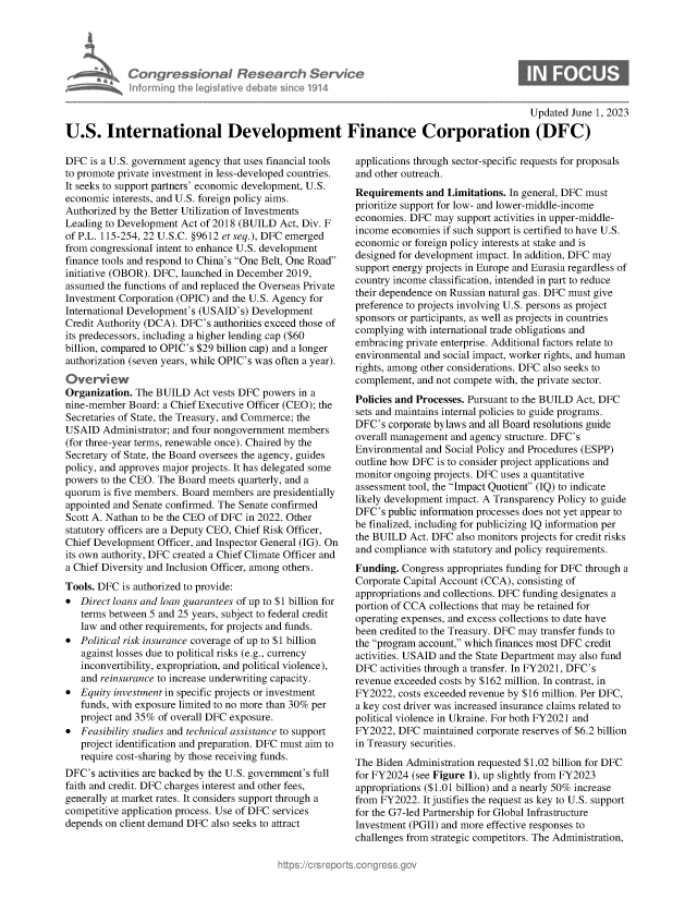 handle is hein.crs/govelve0001 and id is 1 raw text is: 





Congressbonal Research Sea
infurrningi  Vhe legsaive debat sic 19I14


                                                                                            Updated June 1, 2023

U.S. International Development Finance Corporation (DFC)


DFC  is a U.S. government agency that uses financial tools
to promote private investment in less-developed countries.
It seeks to support partners' economic development, U.S.
economic interests, and U.S. foreign policy aims.
Authorized by the Better Utilization of Investments
Leading to Development Act of 2018 (BUILD  Act, Div. F
of P.L. 115-254, 22 U.S.C. §9612 et seq.), DFC emerged
from congressional intent to enhance U.S. development
finance tools and respond to China's One Belt, One Road
initiative (OBOR). DFC, launched in December 2019,
assumed the functions of and replaced the Overseas Private
Investment Corporation (OPIC) and the U.S. Agency for
International Development's (USAID's) Development
Credit Authority (DCA). DFC's authorities exceed those of
its predecessors, including a higher lending cap ($60
billion, compared to OPIC's $29 billion cap) and a longer
authorization (seven years, while OPIC's was often a year).
Overview
Organization. The BUILD   Act vests DFC powers in a
nine-member  Board: a Chief Executive Officer (CEO); the
Secretaries of State, the Treasury, and Commerce; the
USAID   Administrator; and four nongovernment members
(for three-year terms, renewable once). Chaired by the
Secretary of State, the Board oversees the agency, guides
policy, and approves major projects. It has delegated some
powers to the CEO. The Board meets quarterly, and a
quorum  is five members. Board members are presidentially
appointed and Senate confirmed. The Senate confirmed
Scott A. Nathan to be the CEO of DFC in 2022. Other
statutory officers are a Deputy CEO, Chief Risk Officer,
Chief Development Officer, and Inspector General (IG). On
its own authority, DFC created a Chief Climate Officer and
a Chief Diversity and Inclusion Officer, among others.
Tools. DFC is authorized to provide:
*  Direct loans and loan guarantees of up to $1 billion for
   terms between 5 and 25 years, subject to federal credit
   law and other requirements, for projects and funds.
*  Political risk insurance coverage of up to $1 billion
   against losses due to political risks (e.g., currency
   inconvertibility, expropriation, and political violence),
   and reinsurance to increase underwriting capacity.
*  Equity investment in specific projects or investment
   funds, with exposure limited to no more than 30% per
   project and 35% of overall DFC exposure.
*  Feasibility studies and technical assistance to support
   project identification and preparation. DFC must aim to
   require cost-sharing by those receiving funds.
DFC's  activities are backed by the U.S. government's full
faith and credit. DFC charges interest and other fees,
generally at market rates. It considers support through a
competitive application process. Use of DFC services
depends on client demand DFC also seeks to attract


applications through sector-specific requests for proposals
and other outreach.
Requirements  and Limitations. In general, DFC must
prioritize support for low- and lower-middle-income
economies. DFC  may support activities in upper-middle-
income economies  if such support is certified to have U.S.
economic or foreign policy interests at stake and is
designed for development impact. In addition, DFC may
support energy projects in Europe and Eurasia regardless of
country income classification, intended in part to reduce
their dependence on Russian natural gas. DFC must give
preference to projects involving U.S. persons as project
sponsors or participants, as well as projects in countries
complying with international trade obligations and
embracing private enterprise. Additional factors relate to
environmental and social impact, worker rights, and human
rights, among other considerations. DFC also seeks to
complement, and not compete with, the private sector.
Policies and Processes. Pursuant to the BUILD Act, DFC
sets and maintains internal policies to guide programs.
DFC's  corporate bylaws and all Board resolutions guide
overall management and agency structure. DFC's
Environmental and Social Policy and Procedures (ESPP)
outline how DFC is to consider project applications and
monitor ongoing projects. DFC uses a quantitative
assessment tool, the Impact Quotient (IQ) to indicate
likely development impact. A Transparency Policy to guide
DFC's  public information processes does not yet appear to
be finalized, including for publicizing IQ information per
the BUILD  Act. DFC also monitors projects for credit risks
and compliance with statutory and policy requirements.
Funding. Congress appropriates funding for DFC through a
Corporate Capital Account (CCA), consisting of
appropriations and collections. DFC funding designates a
portion of CCA collections that may be retained for
operating expenses, and excess collections to date have
been credited to the Treasury. DFC may transfer funds to
the program account, which finances most DFC credit
activities. USAID and the State Department may also fund
DFC  activities through a transfer. In FY2021, DFC's
revenue exceeded costs by $162 million. In contrast, in
FY2022,  costs exceeded revenue by $16 million. Per DFC,
a key cost driver was increased insurance claims related to
political violence in Ukraine. For both FY2021 and
FY2022,  DFC  maintained corporate reserves of $6.2 billion
in Treasury securities.
The Biden Administration requested $1.02 billion for DFC
for FY2024 (see Figure 1), up slightly from FY2023
appropriations ($1.01 billion) and a nearly 50% increase
from FY2022.  It justifies the request as key to U.S. support
for the G7-led Partnership for Global Infrastructure
Investment (PGII) and more effective responses to
challenges from strategic competitors. The Administration,


