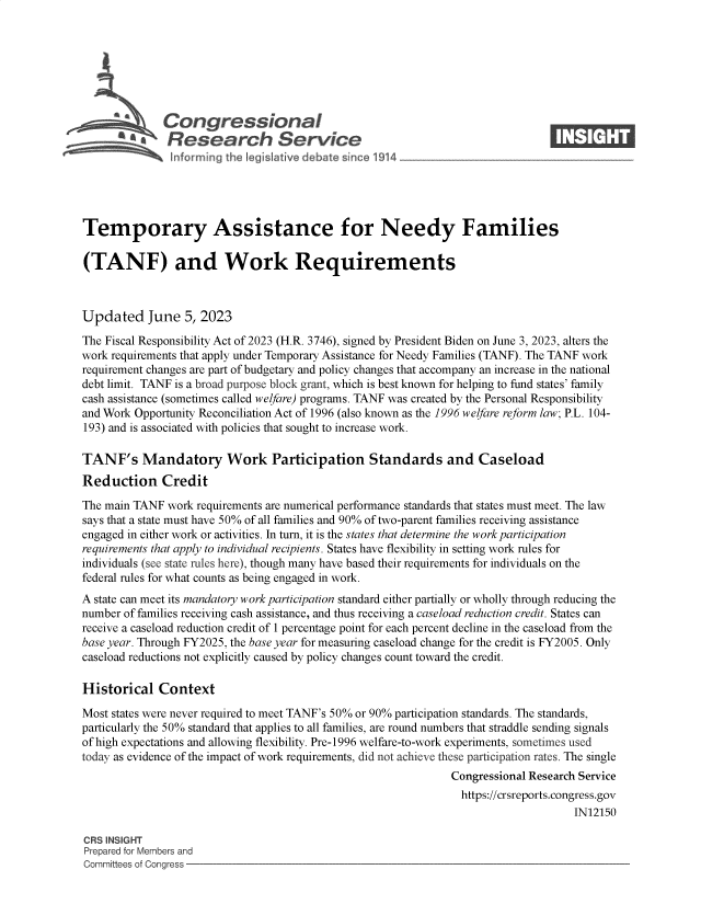handle is hein.crs/govelwd0001 and id is 1 raw text is: 







              Congjressional
          ~ ~Research Service






Temporary Assistance for Needy Families

(TANF) and Work Requirements



Updated June 5, 2023

The Fiscal Responsibility Act of 2023 (H.R. 3746), signed by President Biden on June 3, 2023, alters the
work requirements that apply under Temporary Assistance for Needy Families (TANF). The TANF work
requirement changes are part of budgetary and policy changes that accompany an increase in the national
debt limit. TANF is a broad purpose block grant, which is best known for helping to fund states' family
cash assistance (sometimes called welfare) programs. TANF was created by the Personal Responsibility
and Work Opportunity Reconciliation Act of 1996 (also known as the 1996 welfare reform law; P.L. 104-
193) and is associated with policies that sought to increase work.

TANF's Mandatory Work Participation Standards and Caseload
Reduction Credit

The main TANF  work requirements are numerical performance standards that states must meet. The law
says that a state must have 50% of all families and 90% of two-parent families receiving assistance
engaged in either work or activities. In turn, it is the states that determine the work participation
requirements that apply to individual recipients. States have flexibility in setting work rules for
individuals (see state rules here), though many have based their requirements for individuals on the
federal rules for what counts as being engaged in work.
A state can meet its mandatory work participation standard either partially or wholly through reducing the
number of families receiving cash assistance, and thus receiving a caseload reduction credit. States can
receive a caseload reduction credit of 1 percentage point for each percent decline in the caseload from the
base year. Through FY2025, the base year for measuring caseload change for the credit is FY2005. Only
caseload reductions not explicitly caused by policy changes count toward the credit.

Historical   Context

Most states were never required to meet TANF's 50% or 90% participation standards. The standards,
particularly the 50% standard that applies to all families, are round numbers that straddle sending signals
of high expectations and allowing flexibility. Pre-1996 welfare-to-work experiments, sometimes used
today as evidence of the impact of work requirements, did not achieve these participation rates. The single
                                                               Congressional Research Service
                                                               https://crsreports.congress.gov
                                                                                    IN12150

CRS INSIGHT
Prepared for Members and
Committees of Congress


