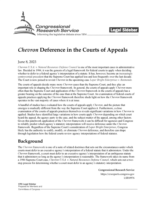 handle is hein.crs/govelwy0001 and id is 1 raw text is: 







              Con gressionaI
           ~   Research Service






Chevron Deference in the Courts of Appeals



June   8, 2023

Chevron USA.  v Natural Resources Defense Council is one of the most important cases in administrative
law. Decided in 1984, it was the genesis of a legal framework for federal courts to apply when deciding
whether to defer to a federal agency's interpretation of a statute. It has, however, become an increasingly
controversial precedent that the Supreme Court has applied less and less frequently over the last decade.
The Court is now poised to revisit Chevron in the upcoming case Loper Bright Enterprises v Raimondo.
The courts of appeals decide many more Chevron cases than the Supreme Court, and they play an
important role in shaping the Chevron framework. In general, the courts of appeals apply Chevron more
often than the Supreme Court and application of the Chevron framework in the courts of appeals has a
greater bearing on the outcome of the case than at the Supreme Court. An examination of federal courts of
appeals practices applying the Chevron framework therefore sheds light on how the Chevron framework
operates in the vast majority of cases where it is at issue.
A handful of studies have evaluated how the courts of appeals apply Chevron, and the picture that
emerges is markedly different from the way the Supreme Court applies it. Furthermore, a close
examination of the courts of appeals practices themselves reveals significant variations in how Chevron is
applied. Studies have identified large variations in how courts apply Chevron depending on which court
heard the appeal, the agency party to the case, and the subject matter of the appeal, among other factors.
Given this patchwork application of the Chevron framework it can be difficult for agencies and Congress
to reliably predict which agency's statutory interpretation will receive deference under the Chevron
framework. Regardless of the Supreme Court's consideration of Loper Bright Enterprises, Congress
likely has the authority to codify, modify, or eliminate Chevron deference, and therefore can shape
through legislation how the federal courts review agency interpretations of federal statutes.


Background

The Chevron framework is one of a suite of related doctrines that sets out the circumstances under which
courts must defer to an executive agency's interpretation of a federal statute that it administers. Under the
Chevron framework, a court must defer to an executive agency's interpretation of an ambiguous statute
that it administers so long as the agency's interpretation is reasonable. The framework takes its name from
a 1984 Supreme Court case, Chevron U.S.A. v. Natural Resources Defense Council, which sets out a two-
step process for determining whether a court must defer to an agency's statutory interpretation.

                                                                 Congressional Research Service
                                                                   https://crsreports.congress.gov
                                                                                      LSB10976

CRS Legal Sidebar
Prepared for Members and
Committees of Congress


