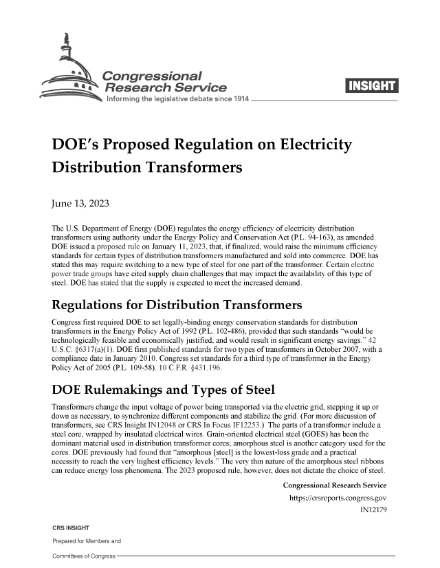 handle is hein.crs/govelxz0001 and id is 1 raw text is: 







              Congressional                                                    ____
          A   Research Service






DOE's Proposed Regulation on Electricity


Distribution Transformers



June  13, 2023


The U.S. Department of Energy (DOE) regulates the energy efficiency of electricity distribution
transformers using authority under the Energy Policy and Conservation Act (P.L. 94-163), as amended.
DOE  issued a proposed rule on January 11, 2023, that, if finalized, would raise the minimum efficiency
standards for certain types of distribution transformers manufactured and sold into commerce. DOE has
stated this may require switching to a new type of steel for one part of the transformer. Certain electric
power trade groups have cited supply chain challenges that may impact the availability of this type of
steel. DOE has stated that the supply is expected to meet the increased demand.


Regulations for Distribution Transformers

Congress first required DOE to set legally-binding energy conservation standards for distribution
transformers in the Energy Policy Act of 1992 (P.L. 102-486), provided that such standards would be
technologically feasible and economically justified, and would result in significant energy savings. 42
U.S.C. §6317(a)(1). DOE first published standards for two types of transformers in October 2007, with a
compliance date in January 2010. Congress set standards for a third type of transformer in the Energy
Policy Act of 2005 (P.L. 109-58). 10 C.F.R. §431.196.


DOE Rulemakings and Types of Steel

Transformers change the input voltage of power being transported via the electric grid, stepping it up or
down as necessary, to synchronize different components and stabilize the grid. (For more discussion of
transformers, see CRS Insight IN12048 or CRS In Focus IF12253.) The parts of a transformer include a
steel core, wrapped by insulated electrical wires. Grain-oriented electrical steel (GOES) has been the
dominant material used in distribution transformer cores; amorphous steel is another category used for the
cores. DOE previously had found that amorphous [steel] is the lowest-loss grade and a practical
necessity to reach the very highest efficiency levels. The very thin nature of the amorphous steel ribbons
can reduce energy loss phenomena. The 2023 proposed rule, however, does not dictate the choice of steel.

                                                              Congressional Research Service
                                                                https://crsreports.congress.gov
                                                                                   IN12179

CRS INSIGHT
Prepared for Members and


Committees of Congress


