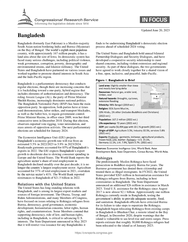 handle is hein.crs/govelzs0001 and id is 1 raw text is: 





             Congressional Research Service
             Informing the legisilative debate since 1914



Bangladesh


Updated June 20, 2023


Bangladesh (formerly East Pakistan) is a Muslim-majority
South Asian nation bordering India and Burma (Myanmar)
on the Bay of Bengal. The world's eighth most populous
country, with approximately 167 million people, it has a
land area about the size of Iowa. Its democratic system has
faced many serious challenges, including political violence,
weak governance, corruption, poverty, demographic and
environmental strains, and Islamist militancy. The United
States and Bangladesh have partnered on various issues and
worked  together to promote shared interests in South Asia
and the Indo-Pacific region.

Bangladesh is a parliamentary democracy that conducts
regular elections, though there are increasing concerns that
it is backsliding toward a one-party, hybrid regime that
includes elements of authoritarianism and democracy. The
ruling Awami League  (AL), the party of Prime Minister
Sheikh Hasina, increasingly dominates national politics.
The Bangladesh Nationalist Party (BNP) has been the main
opposition party. In opposition, both parties have at times
used demonstrations, labor strikes, and transport blockades,
as well as the ballot box, to regain government control.
Prime Minister Hasina, in office since 2009, won her third
consecutive term in December 2018. During that election,
observers reported vote rigging, voter intimidation, and
mass arrests of opposition activists. The next parliamentary
elections are scheduled for January 2024.

The Economist  Intelligence Unit (EIU) projects
Bangladesh's economic growth rate will rise from an
estimated 5.5% in 2022/2023 to 5.9% in 2023/2024.
Readymade  garments accounted for 85% of Bangladesh's
exports in 2022. The EIU expects Bangladesh's export
growth to decelerate due to slowing consumer spending in
Europe and the United States. The World Bank reports the
agriculture sector's share of total employment in
Bangladesh declined steadily over the past decade; it is no
longer the country's largest employment sector. Agriculture
accounted for 37% of total employment in 2021, overtaken
by the service sector's 41%. The World Bank reported
remittances to Bangladesh of $21.5 billion in 2022.

Relations with the United States
The United States has long-standing relations with
Bangladesh, and is among its largest export markets and
sources of foreign investment. The Obama, Trump, and
Biden Administrations, and many Members  of Congress,
have focused on issues relating to Rohingya refugees from
Burma,  democracy, good governance, economic
development, humanitarian concerns, labor rights, human
rights, and counterterrorism. Some Members contend that
supporting democracy, rule of law, and human rights,
including in Bangladesh, is critical to advancing U.S.
interests. The State Department announced in May 2023
that it will restrict visa issuance for any Bangladeshis it


finds to be undermining Bangladesh's democratic election
process ahead of scheduled 2024 voting.

The United States and Bangladesh hold annual bilateral
Partnership Dialogues and Security Dialogues, and have
developed a cooperative security relationship to meet
shared concerns, including violent extremism and regional
security. As part of these dialogues, the two governments
have agreed to work closely together for a shared vision of
a free, open, inclusive, and peaceful, Indo-Pacific.

Figure  I. Bangladesh in Brief


Sources: Economist Intelligence Unit, World Bank, Asian
Development Bank, State Department, Census Bureau, World Atlas.

Roh   ngya
The predominantly Muslim  Rohingya have faced
persecution in Buddhist-majority Burma for years. The
Burmese  government has denied them citizenship and
treated them as illegal immigrants. In FY2022, the United
States provided $265 million in humanitarian assistance for
Rohingya  refugees from Burma, including in host
communities in Bangladesh. The State Department
announced  an additional $26 million in assistance in March
2023. Total U.S. assistance for the Rohingya since August
2017 is now almost $2.1 billion. Approximately one million
Rohingya  currently reside in Bangladesh, testing the
government's ability to provide adequate security, food,
and sanitation. Bangladesh officials have criticized Burma
for its failure to take steps to repatriate the Rohingya.
Bangladesh began relocating Rohingya from existing camps
in Bangladesh to Bhashan Char, a remote island in the Bay
of Bengal, in December 2020, despite warnings that the
island is vulnerable to sea level rise and storm surges. Press
reports estimate that roughly 30,000 Rohingya refugees had
been relocated to the island as of January 2023.


