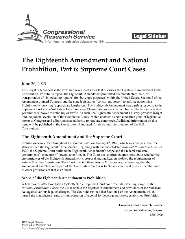 handle is hein.crs/govemau0001 and id is 1 raw text is: 







              Congressional                                           ______
          SA  Research Service






The Eighteenth Amendment and National

Prohibition, Part 6: Supreme Court Cases



June  26, 2023

This Legal Sidebar post is the sixth in a seven-part series that discusses the Eighteenth Amendment to the
Constitution. Prior to its repeal, the Eighteenth Amendment prohibited the manufacture, sale, or
transportation of intoxicating liquors for beverage purposes within the United States. Section 2 of the
Amendment  granted Congress and the state legislatures concurrent power to enforce nationwide
Prohibition by enacting appropriate legislation. The Eighteenth Amendment was partly a response to the
Supreme Court's pre-Prohibition Era Commerce Clause jurisprudence, which limited the federal and state
governments' power over the liquor traffic. As such, the Eighteenth Amendment's history provides insight
into the judicial evolution of the Commerce Clause, which operates as both a positive grant of legislative
power to Congress and a limit on state authority to regulate commerce. Additional information on this
topic will be published in the Constitution Annotated: Analysis and Interpretation of the U.S.
Constitution.

The   Eighteenth   Amendment and the Supreme Court

Prohibition took effect throughout the United States on January 17, 1920, which was one year after the
states ratified the Eighteenth Amendment. Beginning with the consolidated National Prohibition Cases in
1920, the Supreme Court outlined the Eighteenth Amendment's scope and the federal and state
governments' concurrent powers to enforce it. The Court also confronted questions about whether the
circumstances of the Eighteenth Amendment's proposal and ratification violated the requirements of
Article V of the Constitution. The Court rejected these Article V challenges, determining that the
Amendment  had become a part of the Constitution and was to be respected and given effect the same
as other provisions of that instrument.

Scope  of the Eighteenth  Amendments Prohibition
A few months after Prohibition took effect, the Supreme Court confirmed its sweeping scope. In the
National Prohibition Cases, the Court upheld the Eighteenth Amendment and provisions of the Volstead
Act against various legal challenges. The Court determined that Section 1 of the Amendment, which
barred the manufacture, sale, or transportation of alcohol for beverage purposes, established Prohibition


                                                              Congressional Research Service
                                                                https://crsreports.congress.gov
                                                                                  LSB10990

CRS Legal Sidebar
Prepared for Members and
Committees of Congress



