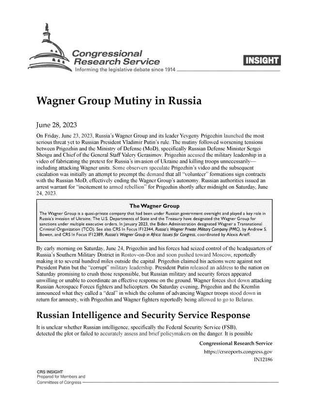 handle is hein.crs/govembs0001 and id is 1 raw text is: 







               Congressional                                                        ____
           ~ ~Research Service






Wagner Group Mutiny in Russia



June   28, 2023

On Friday, June 23, 2023, Russia's Wagner Group and its leader Yevgeny Prigozhin launched the most
serious threat yet to Russian President Vladimir Putin's rule. The mutiny followed worsening tensions
between Prigozhin and the Ministry of Defense (MoD), specifically Russian Defense Minister Sergei
Shoigu and Chief of the General Staff Valery Gerasimov. Prigozhin accused the military leadership in a
video of fabricating the pretext for Russia's invasion of Ukraine and killing troops unnecessarily-
including attacking Wagner units. Some observers speculate Prigozhin's video and the subsequent
escalation was initially an attempt to preempt the demand that all volunteer formations sign contracts
with the Russian MoD, effectively ending the Wagner Group's autonomy. Russian authorities issued an
arrest warrant for incitement to armed rebellion for Prigozhin shortly after midnight on Saturday, June
24, 2023.

                                      The  Wagner   Group
 The Wagner Group is a quasi-private company that had been under Russian government oversight and played a key role in
 Russia's invasion of Ukraine. The U.S. Departments of State and the Treasury have designated the Wagner Group for
 sanctions under multiple executive orders. In January 2023, the Biden Administration designated Wagner a Transnational
 Criminal Organization (TCO). See also CRS In Focus IF12344, Russia's Wagner Private Military Company (PMC), by Andrew S.
 Bowen, and CRS In Focus IFl2389, Russia's Wagner Group in Africa: Issues for Congress, coordinated by Alexis Arieff.

 By early morning on Saturday, June 24, Prigozhin and his forces had seized control of the headquarters of
 Russia's Southern Military District in Rostov-on-Don and soon pushed toward Moscow, reportedly
 making it to several hundred miles outside the capital. Prigozhin claimed his actions were against not
 President Putin but the corrupt military leadership. President Putin released an address to the nation on
 Saturday promising to crush those responsible, but Russian military and security forces appeared
 unwilling or unable to coordinate an effective response on the ground. Wagner forces shot down attacking
 Russian Aerospace Forces fighters and helicopters. On Saturday evening, Prigozhin and the Kremlin
 announced what they called a deal in which the column of advancing Wagner troops stood down in
 return for amnesty, with Prigozhin and Wagner fighters reportedly being allowed to go to Belarus.


 Russian Intelligence and Security Service Response

 It is unclear whether Russian intelligence, specifically the Federal Security Service (FSB),
 detected the plot or failed to accurately assess and brief policymakers on the danger. It is possible
                                                                   Congressional Research Service
                                                                   https://crsreports.congress.gov
                                                                                         IN12186

CRS INSIGHT
Prepared for Members and
Committees of Congress


