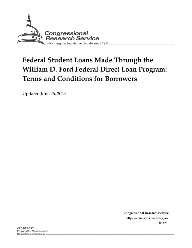 handle is hein.crs/govemcm0001 and id is 1 raw text is: 







        Congressional
        ~.Research   Service




Federal   Student   Loans   Made   Through the

William   D.  Ford  Federal   Direct  Loan   Program:

Terms   and  Conditions for Borrowers


Updated June 26, 2023


Congressional Research Service
https://crsreports.congress.gov
              R45931


CRS REPORT
Prepared for Members and
Gommitt~e~ of Con~ress



