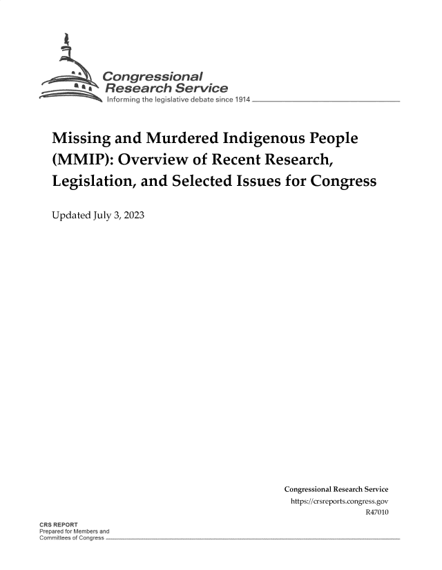 handle is hein.crs/govemdg0001 and id is 1 raw text is: 






         Congressional
       'aResearch Service




Missing and Murdered Indigenous People

(MMIP): Overview of Recent Research,

Legislation,   and  Selected   Issues  for Congress


Updated July 3, 2023


Congressional Research Service
https://crsreports.congress.gov
              R47010


CRS REPORT
Prepared tor Members and
GomrniUees of GQnc~es~


