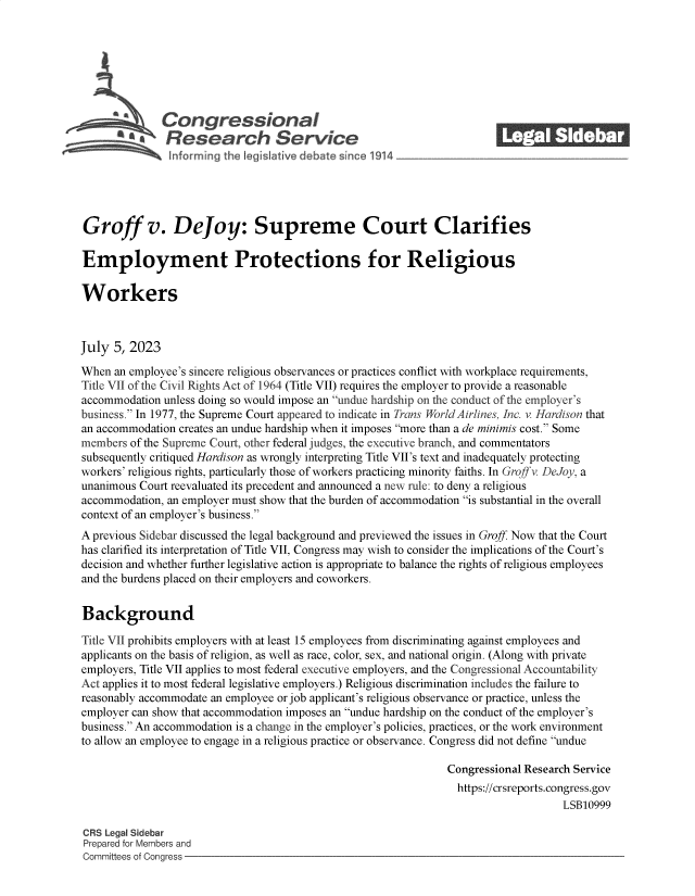 handle is hein.crs/govemdl0001 and id is 1 raw text is: 







              Congressional_______
          ~ Research Service






Groff v. Dejoy: Supreme Court Clarifies

Employment Protections for Religious

Workers



July  5, 2023

When  an employee's sincere religious observances or practices conflict with workplace requirements,
Title VII of the Civil Rights Act of 1964 (Title VII) requires the employer to provide a reasonable
accommodation unless doing so would impose an undue hardship on the conduct of the employer's
business. In 1977, the Supreme Court appeared to indicate in Trans World Airlines, Inc. v. Hardison that
an accommodation creates an undue hardship when it imposes more than a de minimis cost. Some
members of the Supreme Court, other federal judges, the executive branch, and commentators
subsequently critiqued Hardison as wrongly interpreting Title VII's text and inadequately protecting
workers' religious rights, particularly those of workers practicing minority faiths. In Groffv. DeJoy, a
unanimous Court reevaluated its precedent and announced a new rule: to deny a religious
accommodation, an employer must show that the burden of accommodation is substantial in the overall
context of an employer's business.
A previous Sidebar discussed the legal background and previewed the issues in Groff Now that the Court
has clarified its interpretation of Title VII, Congress may wish to consider the implications of the Court's
decision and whether further legislative action is appropriate to balance the rights of religious employees
and the burdens placed on their employers and coworkers.


Background

Title VII prohibits employers with at least 15 employees from discriminating against employees and
applicants on the basis of religion, as well as race, color, sex, and national origin. (Along with private
employers, Title VII applies to most federal executive employers, and the Congressional Accountability
Act applies it to most federal legislative employers.) Religious discrimination includes the failure to
reasonably accommodate an employee or job applicant's religious observance or practice, unless the
employer can show that accommodation imposes an undue hardship on the conduct of the employer's
business. An accommodation is a change in the employer's policies, practices, or the work environment
to allow an employee to engage in a religious practice or observance. Congress did not define undue

                                                               Congressional Research Service
                                                               https://crsreports.congress.gov
                                                                                   LSB10999

CRS Legal Sidebar
Prepared for Members and
Committees of Congress


