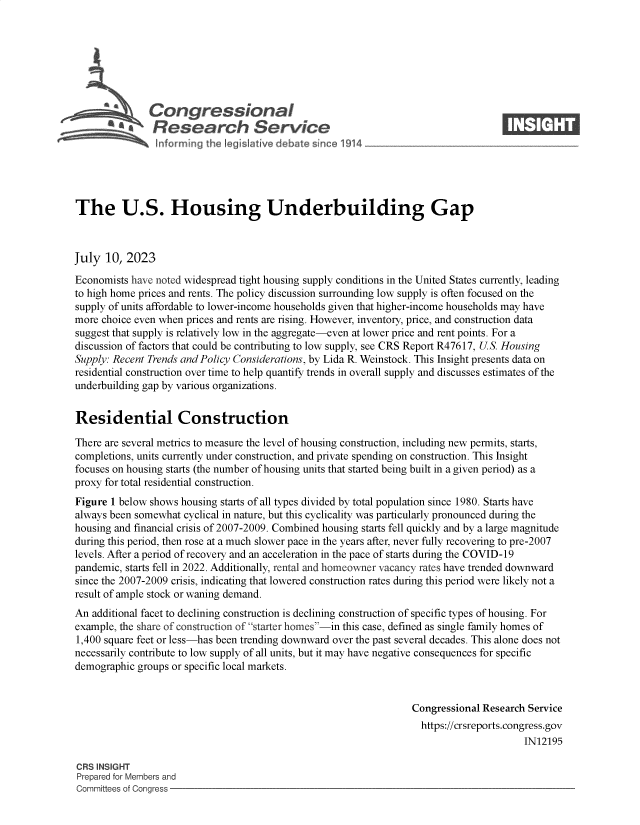 handle is hein.crs/govemdy0001 and id is 1 raw text is: 







     2         Congjressional                                                      ____
     *   £b Research Service






The U.S. Housing Underbuilding Gap



July  10, 2023

Economists have noted widespread tight housing supply conditions in the United States currently, leading
to high home prices and rents. The policy discussion surrounding low supply is often focused on the
supply of units affordable to lower-income households given that higher-income households may have
more choice even when prices and rents are rising. However, inventory, price, and construction data
suggest that supply is relatively low in the aggregate-even at lower price and rent points. For a
discussion of factors that could be contributing to low supply, see CRS Report R47617, U.S. Housing
Supply: Recent Trends and Policy Considerations, by Lida R. Weinstock. This Insight presents data on
residential construction over time to help quantify trends in overall supply and discusses estimates of the
underbuilding gap by various organizations.


Residential Construction

There are several metrics to measure the level of housing construction, including new permits, starts,
completions, units currently under construction, and private spending on construction. This Insight
focuses on housing starts (the number of housing units that started being built in a given period) as a
proxy for total residential construction.
Figure 1 below shows housing starts of all types divided by total population since 1980. Starts have
always been somewhat cyclical in nature, but this cyclicality was particularly pronounced during the
housing and financial crisis of 2007-2009. Combined housing starts fell quickly and by a large magnitude
during this period, then rose at a much slower pace in the years after, never fully recovering to pre-2007
levels. After a period of recovery and an acceleration in the pace of starts during the COVID-19
pandemic, starts fell in 2022. Additionally, rental and homeowner vacancy rates have trended downward
since the 2007-2009 crisis, indicating that lowered construction rates during this period were likely not a
result of ample stock or waning demand.
An additional facet to declining construction is declining construction of specific types of housing. For
example, the share of construction of starter homes-in this case, defined as single family homes of
1,400 square feet or less-has been trending downward over the past several decades. This alone does not
necessarily contribute to low supply of all units, but it may have negative consequences for specific
demographic groups or specific local markets.


                                                                  Congressional Research Service
                                                                    https://crsreports.congress.gov
                                                                                        IN12195

CRS INSIGHT
Prepared for Members and
Committees of Congress


