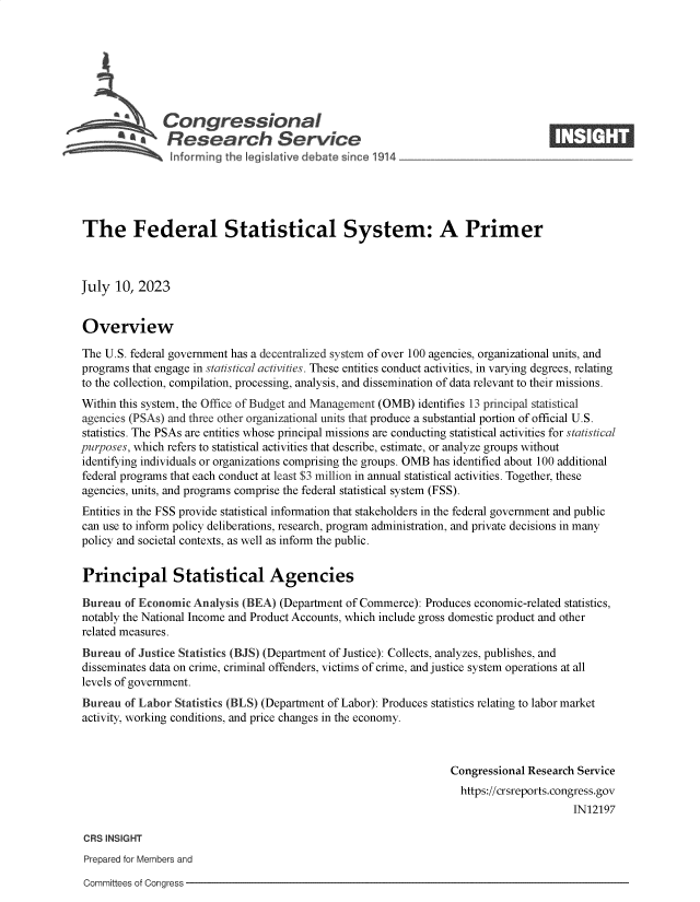 handle is hein.crs/govemei0001 and id is 1 raw text is: 







      se       Congressional                                                        ____
               Research Service
                          +gor in the 1®`kmtve de a snc 1 1





The Federal Statistical System: A Primer



July  10, 2023


Overview

The U.S. federal government has a decentralized system of over 100 agencies, organizational units, and
programs that engage in statistical activities. These entities conduct activities, in varying degrees, relating
to the collection, compilation, processing, analysis, and dissemination of data relevant to their missions.
Within this system, the Office of Budget and Management (OMB) identifies 13 principal statistical
agencies (PSAs) and three other organizational units that produce a substantial portion of official U.S.
statistics. The PSAs are entities whose principal missions are conducting statistical activities for statistical
purposes, which refers to statistical activities that describe, estimate, or analyze groups without
identifying individuals or organizations comprising the groups. OMB has identified about 100 additional
federal programs that each conduct at least $3 million in annual statistical activities. Together, these
agencies, units, and programs comprise the federal statistical system (FSS).
Entities in the FSS provide statistical information that stakeholders in the federal government and public
can use to inform policy deliberations, research, program administration, and private decisions in many
policy and societal contexts, as well as inform the public.


Principal Statistical Agencies

Bureau  of Economic Analysis (BEA)  (Department of Commerce): Produces economic-related statistics,
notably the National Income and Product Accounts, which include gross domestic product and other
related measures.
Bureau  of Justice Statistics (BJS) (Department of Justice): Collects, analyzes, publishes, and
disseminates data on crime, criminal offenders, victims of crime, and justice system operations at all
levels of government.
Bureau  of Labor Statistics (BLS) (Department of Labor): Produces statistics relating to labor market
activity, working conditions, and price changes in the economy.



                                                                  Congressional Research Service
                                                                    https://crsreports.congress.gov
                                                                                        IN12197

 CRS INSIGHT
 Prepared for Members and

 Committees of Congress


