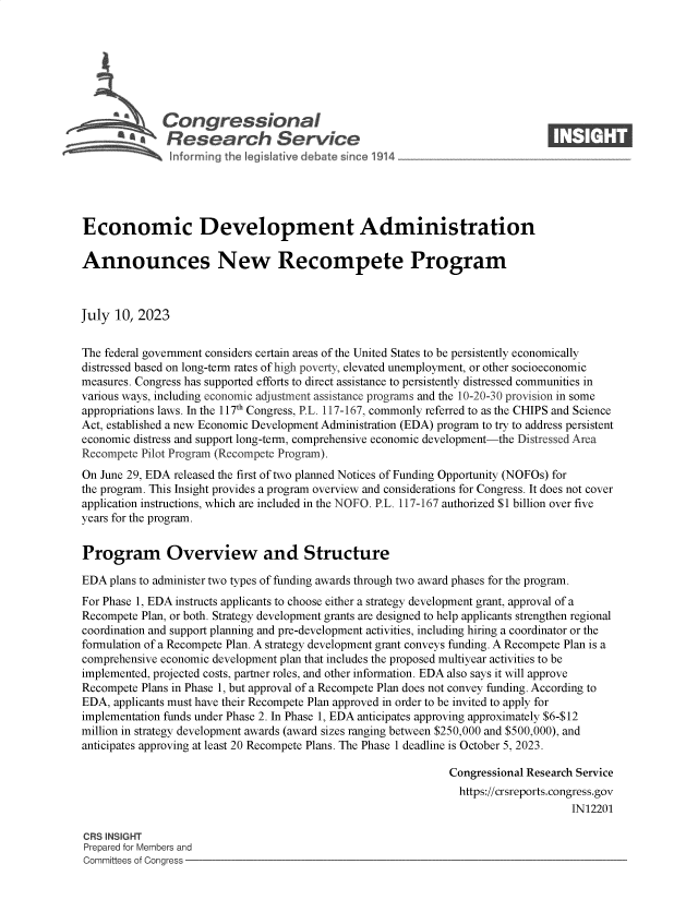 handle is hein.crs/govemfq0001 and id is 1 raw text is: 







              Congressional                                                    ____
          R'  fesearch Service






Economic Development Administration

Announces New Recompete Program



July  10, 2023


The federal government considers certain areas of the United States to be persistently economically
distressed based on long-term rates of high poverty, elevated unemployment, or other socioeconomic
measures. Congress has supported efforts to direct assistance to persistently distressed communities in
various ways, including economic adjustment assistance programs and the 10-20-30 provision in some
appropriations laws. In the 117th Congress, P.L. 117-167, commonly referred to as the CHIPS and Science
Act, established a new Economic Development Administration (EDA) program to try to address persistent
economic distress and support long-term, comprehensive economic development-the Distressed Area
Recompete Pilot Program (Recompete Program).
On June 29, EDA released the first of two planned Notices of Funding Opportunity (NOFOs) for
the program. This Insight provides a program overview and considerations for Congress. It does not cover
application instructions, which are included in the NOFO. P.L. 117-167 authorized $1 billion over five
years for the program.


Program Overview and Structure

EDA  plans to administer two types of funding awards through two award phases for the program.
For Phase 1, EDA instructs applicants to choose either a strategy development grant, approval of a
Recompete Plan, or both. Strategy development grants are designed to help applicants strengthen regional
coordination and support planning and pre-development activities, including hiring a coordinator or the
formulation of a Recompete Plan. A strategy development grant conveys funding. A Recompete Plan is a
comprehensive economic development plan that includes the proposed multiyear activities to be
implemented, projected costs, partner roles, and other information. EDA also says it will approve
Recompete Plans in Phase 1, but approval of a Recompete Plan does not convey funding. According to
EDA, applicants must have their Recompete Plan approved in order to be invited to apply for
implementation funds under Phase 2. In Phase 1, EDA anticipates approving approximately $6-$12
million in strategy development awards (award sizes ranging between $250,000 and $500,000), and
anticipates approving at least 20 Recompete Plans. The Phase 1 deadline is October 5, 2023.

                                                              Congressional Research Service
                                                                https://crsreports.congress.gov
                                                                                   IN12201

CRS INSIGHT
Prepared for Members and
Committees of Congress


